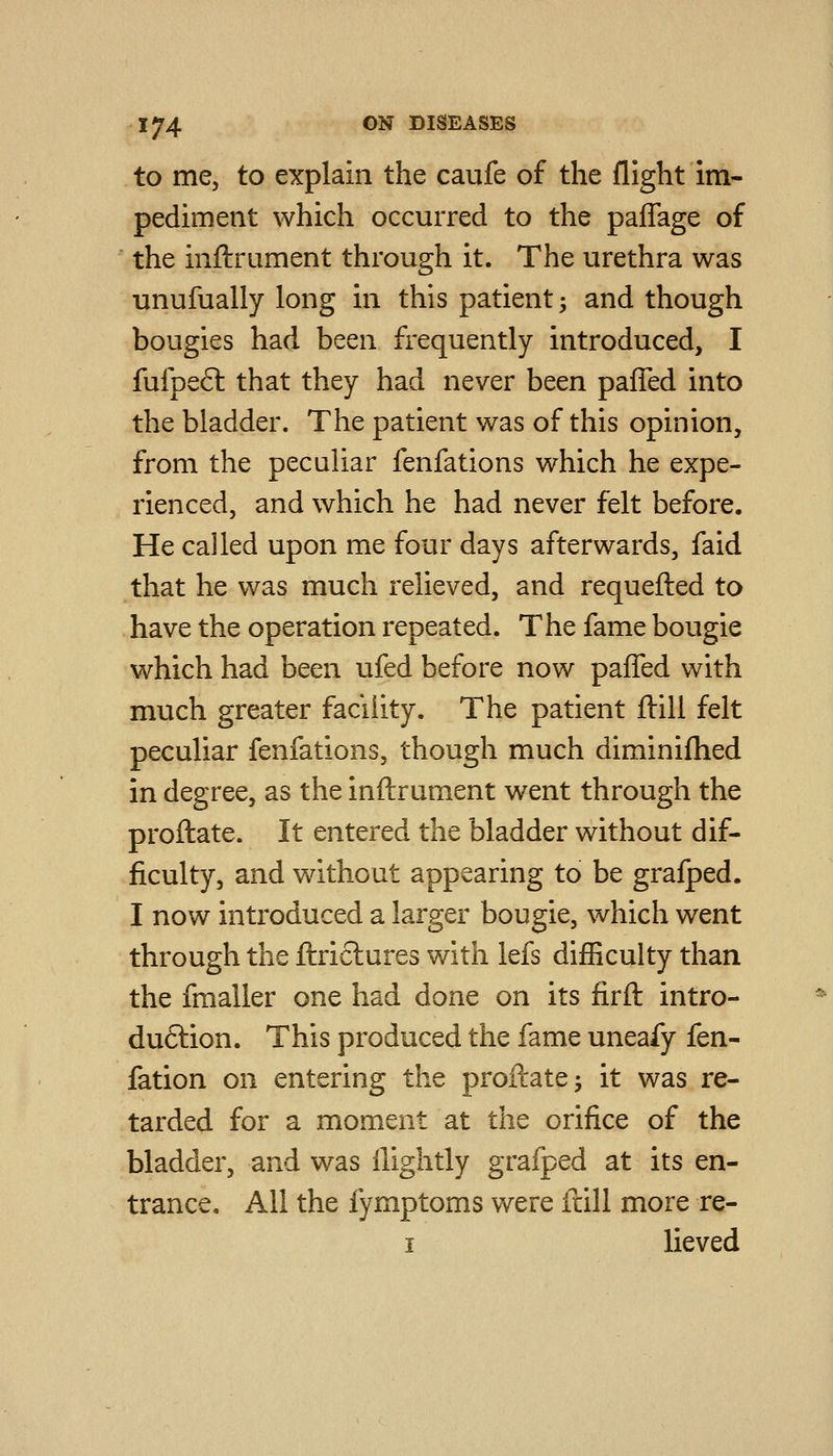 to me, to explain the caufe of the flight im- pediment which occurred to the paffage of the inftrument through it. The urethra was unufually long in this patient -, and though bougies had been frequently introduced, I fufpefl that they had never been palTed into the bladder. The patient was of this opinion, from the peculiar fenfations which he expe- rienced, and which he had never felt before. He called upon me four days afterwards, faid that he was much relieved, and requefted to have the operation repeated. The fame bougie which had been ufed before now paffed with much greater facility. The patient ftill felt peculiar fenfations, though much diminifhed in degree, as the inftrument went through the proftate. It entered the bladder without dif- ficulty, and without appearing to be grafped. I now introduced a larger bougie, which went through the ftriclures with lefs difficulty than the fmaller one had done on its firft intro- duftion. This produced the fame uneafy fen- fation on entering the proftate ^ it was re- tarded for a moment at the orifice of the bladder, and was ilightly grafped at its en- trance. All the fymptoms were ftill more re- I lieved