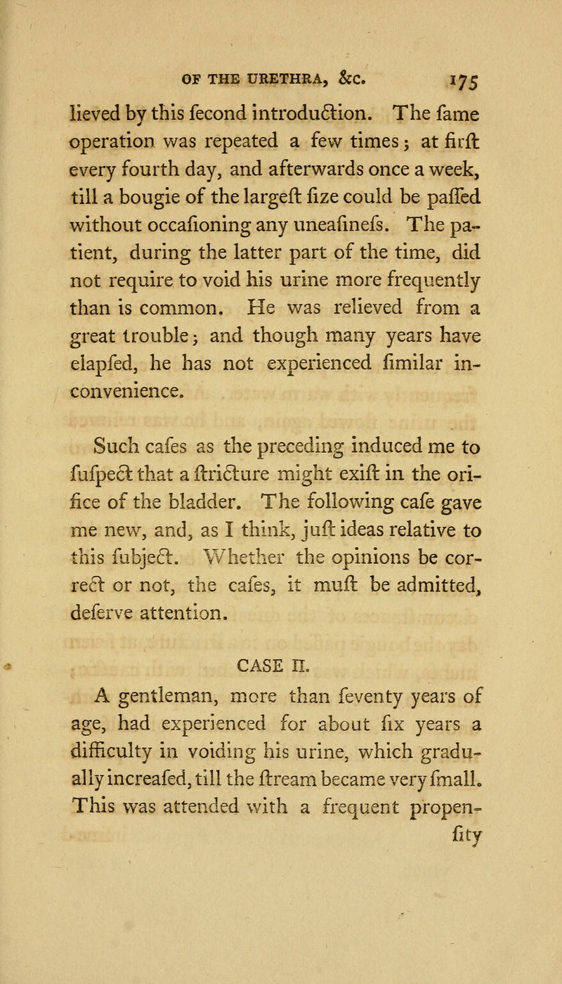 lieved by this fecond introduftion. The fame operation was repeated a few times \ at firft every fourth day, and afterwards once a week, till a bougie of the largeft fize could be paffed without occafioning any uneafinefs. The pa- tient, during the latter part of the time, did not require to void his urine more frequently than is com.mon. He was relieved from a great trouble \ and though many years have elapfed, he has not experienced limilar in- convenience. Such cafes as the preceding induced me to fufpecl that a ftrifture might exift in the ori- fice of the bladder. The following cafe gave me new, and, as I think, jufl: ideas relative to this fubjeft. Whether the opinions be cor- re£l or not, the cafes, it muft be admitted, deferve attention. CASE n, A gentleman, more than feventy years of age, had experienced for about fix years a difficulty in voiding his urine, which gradu- ally increafed, till the ftream became very fmall. This was attended with a frequent propen- fity