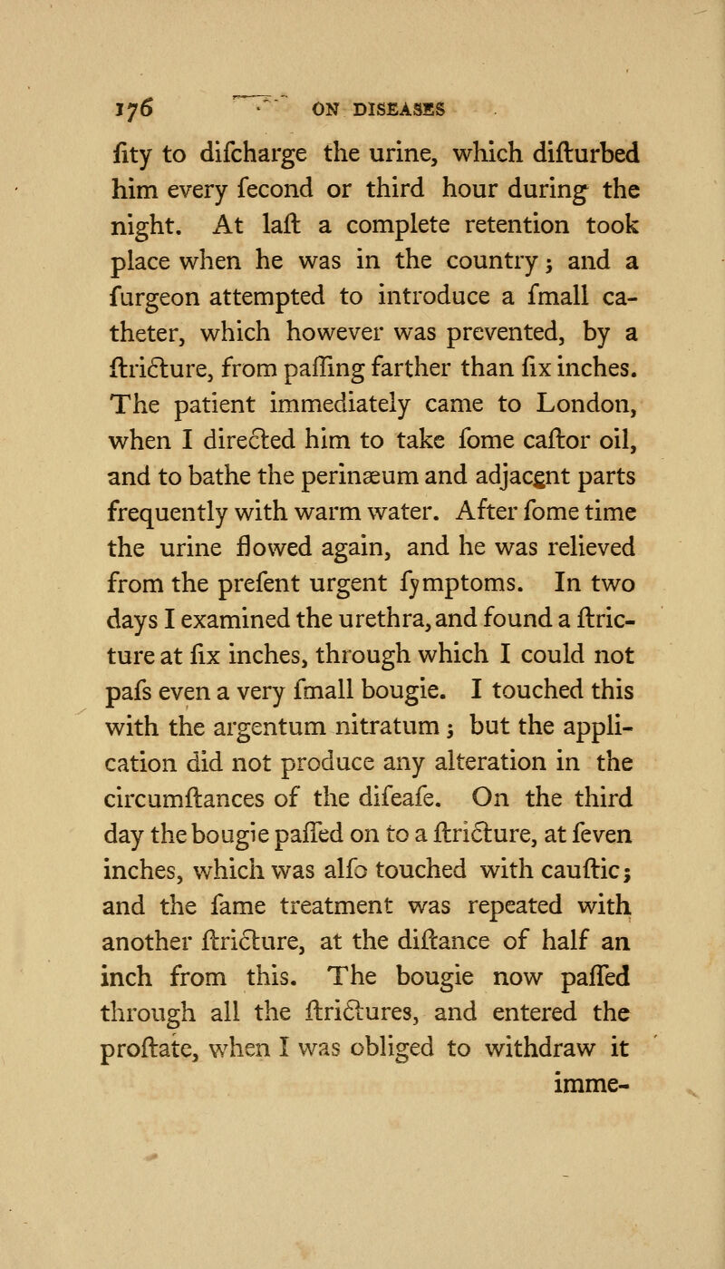 JjS • ON DISEASES fity to difcharge the urine, which difturbed him every fecond or third hour during the night. At laft a complete retention took place when he was in the country; and a furgeon attempted to introduce a fmall ca- theter, which however was prevented, by a ftrifture, from paffing farther than fix inches. The patient immediately came to London, when I directed him to take fome caftor oil, and to bathe the perinseum and adjacent parts frequently with warm water. After fome time the urine flowed again, and he was relieved from the prefent urgent fymptoms. In two days I examined the urethra, and found a ftric- ture at fix inches, through which I could not pafs even a very fmall bougie. I touched this with the argentum nitratum; but the appli- cation did not produce any alteration in the circumflances of the difeafe. On the third day the bougie pafTed on to a flridlure, at feven inches, which was alfo touched with cauflic; and the fame treatment was repeated with another flrifture, at the diftance of half an inch from this. The bougie now pafTed through all the flriftures, and entered the proflate, when I was obliged to withdraw it imme-