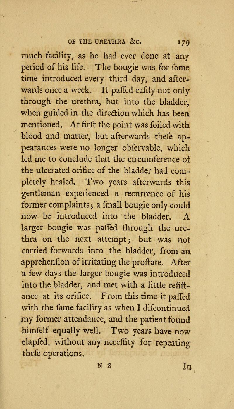 much facility, as he had ever done at any period of his life. The bougie was for fome time introduced every third day, and after- wards once a week. It pafled eafily not only through the urethra, but into the bladder, when guided in the direSion which has been mentioned. At firft the point was foiled with blood and matter, but afterwards thefe ap- pearances were no longer obfervable, which led me to conclude that the circumference of the ulcerated orifice of the bladder had com- pletely healed. Two years afterwards this gentleman experienced a recurrence of his former complaints 5 a fmall bougie only could now be introduced into the bladder, A larger bougie was pafled through the ure- thra on the next attempt; but was not carried forwards into the bladder, from aa apprehenfion of irritating the proflate. After a few days the larger bougie was introduced into the bladder, and met with a little refin- ance at its orifice. From this time it pafl'ed with the fame facility as when I difcontinued my former attendance, and the patient found himfelf equally well. Two years have now elapfed, without any neceflity for repeating thefe operations. N 2 In