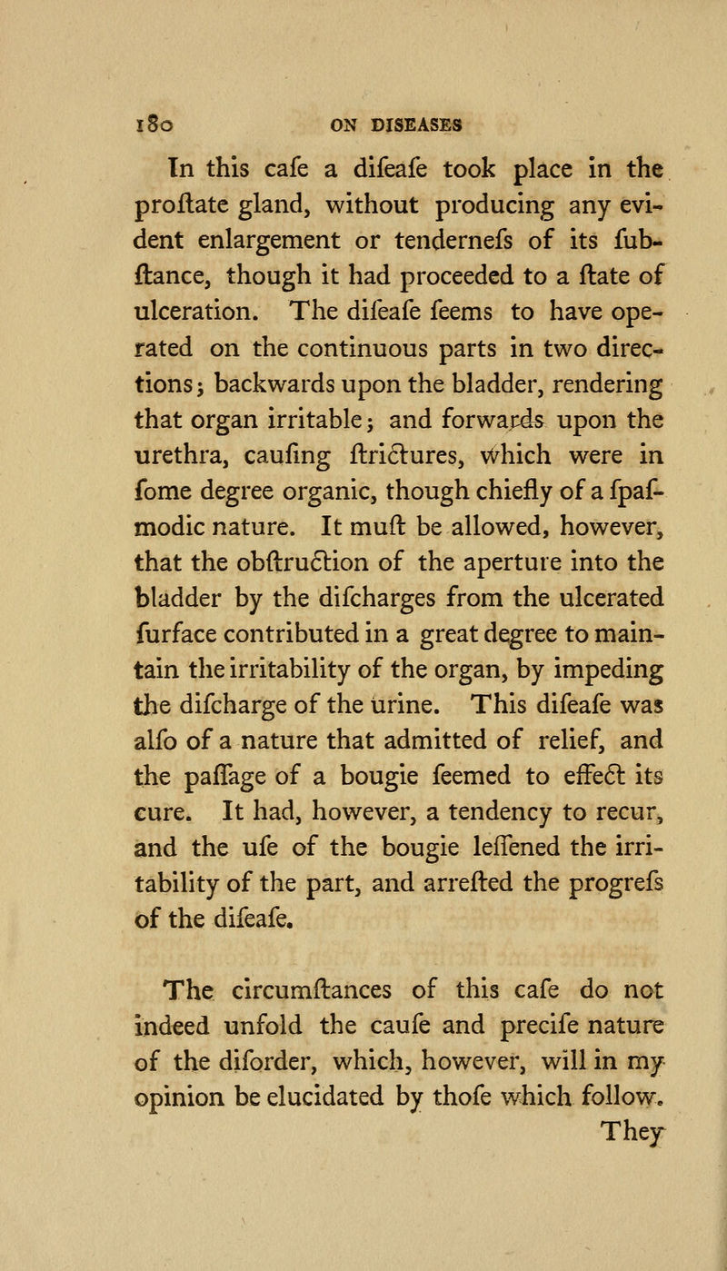 In this cafe a difeafe took place in the proflate gland, without producing any evi- dent enlargement or tendernefs of its fiib- ftance, though it had proceeded to a ftate of ulceration. The difeafe feems to have ope- rated on the continuous parts in two direc- tions j backwards upon the bladder, rendering that organ irritable -, and forwards upon the urethra, caufing ftriclures, which were in fome degree organic, though chiefly of a fpaf- modic nature. It muft be allowed, however, that the obftruftion of the aperture into the bladder by the difcharges from the ulcerated furface contributed in a great degree to main- tain the irritability of the organ, by impeding the difcharge of the urine. This difeafe was alfo of a nature that admitted of relief, and the paflage of a bougie feemed to efFeft its cure. It had, however, a tendency to recur, and the ufe of the bougie leffened the irri- tability of the part, and arretted the progrefs of the difeafe. The circumftances of this cafe do not indeed unfold the caufe and precife nature of the diforder, which, however, will in my opinion be elucidated by thofe which follow. The]r