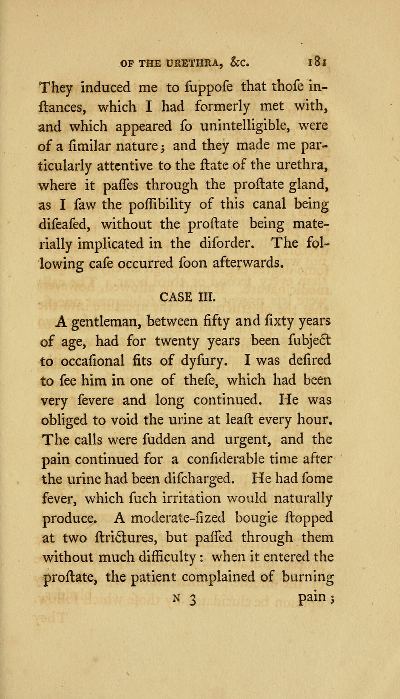 They induced me to fuppofe that thofe in- ftances, which I had formerly met with, and which appeared fo unintelligible, were of a fimilar nature; and they made me par- ticularly attentive to the ftate of the urethra, where it paffes through the proftate gland, as I faw the poffibility of this canal being difeafed, without the proftate being mate- rially implicated in the diforder. The fol- lowing cafe occurred foon afterwards. CASE III. A gentleman, between fifty and fixty years of age, had for twenty years been fubje6l to occafional fits of dyfury. I was defired to fee him in one of thefe, which had been very fevere and long continued. He was obliged to void the urine at leaft every hour. The calls were fudden and urgent, and the pain continued for a confiderable time after the urine had been difcharged. He had fome fever, which fuch irritation would naturally produce. A moderate-fized bougie flopped at two ftri6lures, but paffed through them without much difficulty: when it entered the proftate, the patient complained of burning N 3 pain 3
