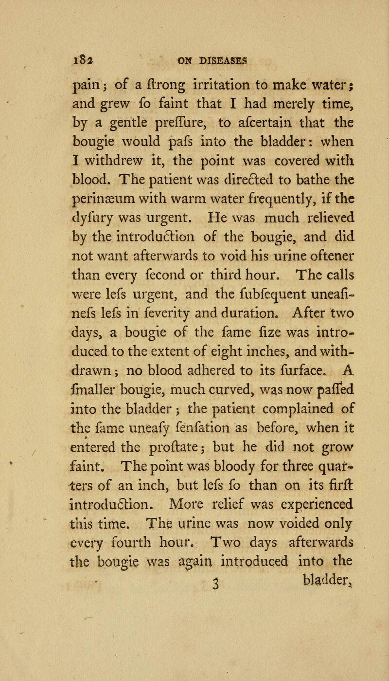 pain; of a ftrong irritation to make water; and grew fo faint that I had merely time, by a gentle preffare, to afcertain that the bougie would pafs into the bladder: when I withdrew it, the point was covered with blood. The patient was directed to bathe the perinaeum with warm water frequently, if the dyfury was urgent. He was much relieved by the introdu6lion of the bougie, and did not want afterwards to void his urine oftener than every fecond or third hour. The calls were lefs urgent, and the fubfequent uneafi- nefs lefs in feverity and duration. After two days, a bougie of the fame fize was intro- duced to the extent of eight inches, and with- drawn ; no blood adhered to its furface. A fmaller bougie, much curved, was now pafTed into the bladder ; the patient complained of the fame uneafy fenfation as before, when it entered the proftate; but he did not grow faint. The point was bloody for three quar- ters of an inch, but lefs fo than on its firft introdu6tion. More relief was experienced this time. The urine was now voided only every fourth hour. Two days afterwards the bougie was again introduced into the 3 bladder.