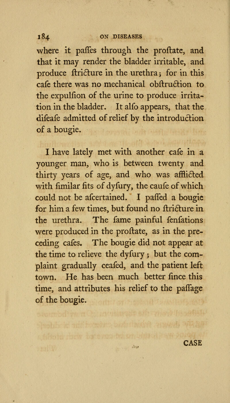 where it paffes through the proftate, and that it may render the bladder irritable, and produce ftrifture in the urethra; for in this cafe there was no mechanical obftruftion to the expulfion of the urine to produce irrita- tion in the bladder. It alfo appears, that the difeafe admitted of relief by the introduction of a bougie. I have lately met with another cafe in a younger man, who is between twenty and thirty years of age, and who was afflifted with fimilar fits of dyfury, the caufe of which could not be afcertained. I paffed a bougie for him a few times, but found no ftrifture in the urethra. The fame painful fenfations were produced in the proftate, as in the pre- ceding cafes. The bougie did not appear at the time to relieve the dyfury; but the com- plaint gradually ceafed, and the patient left town. He has been much better fince this time, and attributes his relief to the paflagc of the bougie. CASE
