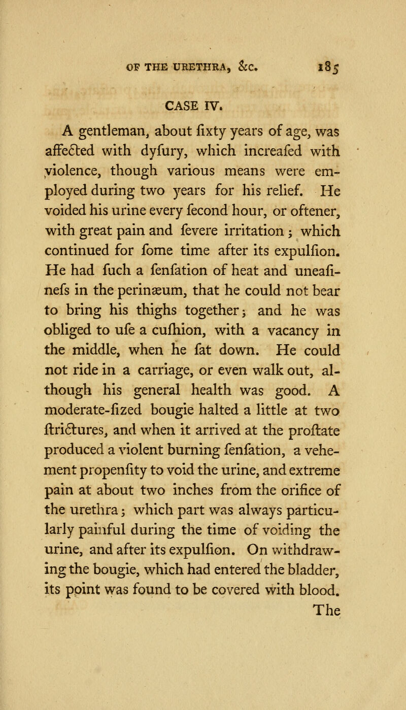CASE IV. A gentleman, about fixty years of age, was afFefted with dyfury, which increafed with yiolence, though various means were em- ployed during two years for his relief. He voided his urine every fecond hour, or oftener, with great pain and fevere irritation ^ which continued for fome time after its expulfion. He had fuch a fenfation of heat and uneafi- nefs in the perinaeum, that he could not bear to bring his thighs together ^ and he was obliged to ufe a cufhion, with a vacancy in the middle, when he fat down. He could not ride in a carriage, or even walk out, al- though his general health was good. A moderate-fized bougie halted a little at two ftriftures, and when it arrived at the proftate produced a violent burning fenfation, a vehe- ment propenlity to void the urine, and extreme pain at about two inches from the orifice of the urethra; which part was always particu- larly painful during the time of voiding the urine, and after its expulfion. On withdraw- ing the bougie, which had entered the bladder, its ppint was found to be covered with blood. The