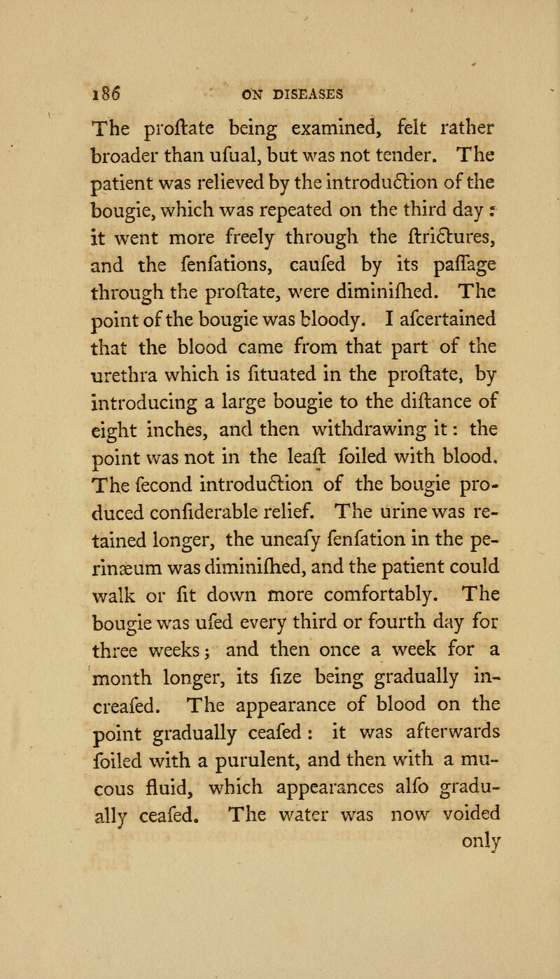 The proftate being examined, felt rather broader than ufual, but was not tender. The patient was relieved by the introduftion of the bougie, which was repeated on the third day f it went more freely through the ftriftures, and the fenfations, caufed by its paffage through the proftate, were diminifhed. The point of the bougie was bloody. I afcertained that the blood came from that part of the urethra which is fituated in the proftate, by introducing a large bougie to the diftance of eight inches, and then withdrawing it: the point was not in the leaft foiled with blood. The fecond introduftion of the bougie pro- duced confiderable relief. The urine was re- tained longer, the uneafy fenfation in the pe- rinseum was diminifhed, and the patient could walk or fit down more comfortably. The bougie was ufed every third or fourth day for three weeks -, and then once a week for a month longer, its fize being gradually in- creafed. The appearance of blood on the point gradually ceafed : it was afterwards foiled with a purulent, and then with a mu- cous fluid, which appearances alfo gradu- ally ceafed. The water was now voided only