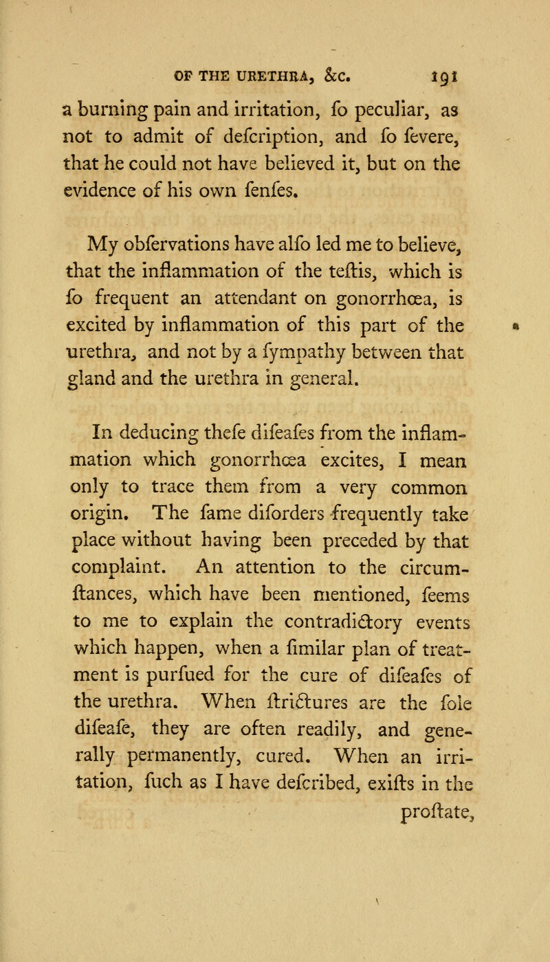 a burning pain and irritation, fo peculiar, as not to admit of defcription, and fo fevere, that he could not have believed it, but on the evidence of his own fenfes. My obfervations have alfo led me to believe, that the inflammation of the teftis, which is fo frequent an attendant on gonorrhoea, is excited by inflammation of this part of the urethra, and not by a fympathy between that gland and the urethra in general. In deducing thefe difeafes from the inflam- mation which gonorrhoea excites, I mean only to trace them from a very common origin. The fame diforders frequently take place without having been preceded by that complaint. An attention to the circum- ftances, which have been mentioned, feems to me to explain the contradidory events which happen, when a fimilar plan of treat- ment is purfued for the cure of difeafes of the urethra. When ftriftures are the fole difeafe, they are often readily, and gene- rally permanently, cured. When an irri- tation, fuch as I have defcribed, exifts in the proftate.