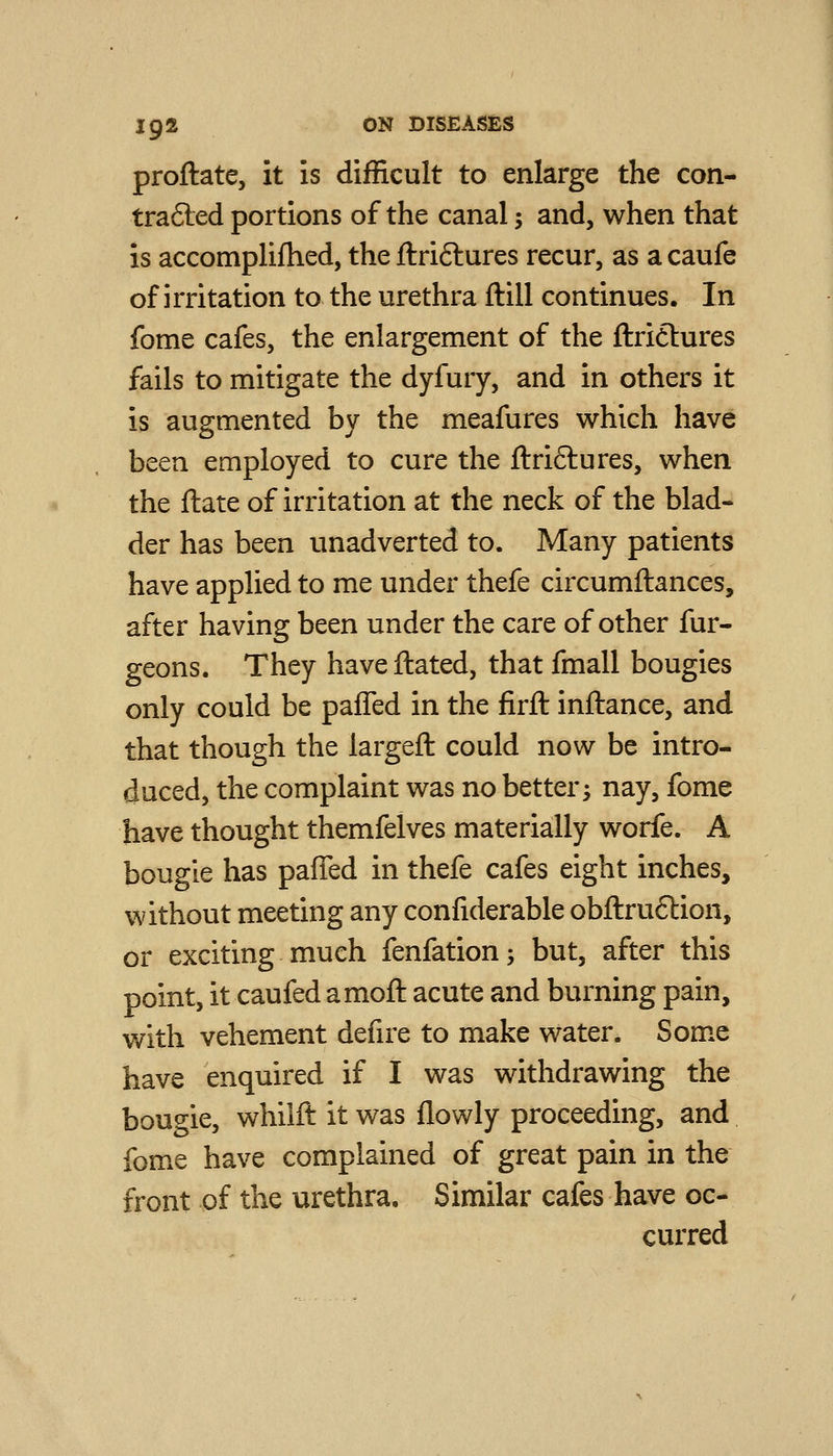 proftate, it is difficult to enlarge the con- trafted portions of the canal; and, when that IS accomplifhed, the flriftures recur, as a caufe of irritation to the urethra ftill continues. In fome cafes, the enlargement of the ftriclures fails to mitigate the dyfury, and in others it is augmented by the meafures which have been employed to cure the ftriftures, when the ftate of irritation at the neck of the blad- der has been unadverted to. Many patients have applied to me under thefe circumftances, after having been under the care of other fur- geons. They haveftated, that fmall bougies only could be paffed in the firft inftance, and that though the largefl: could now be intro- duced, the complaint was no better 3 nay, fome have thought themfelves materially worfe. A bougie has pafied in thefe cafes eight inches, without meeting any confiderable obftru6lion, or exciting much fenfation; but, after this point, it caufed amoft acute and burning pain, with vehement defire to make water. Som.e have enquired if I was withdrawing the bouo-ie, whiift it was flowly proceeding, and fome have complained of great pain in the front of the urethra. Similar cafes have oc- curred