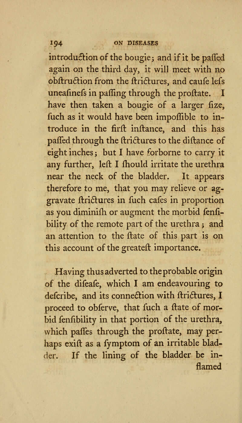 introdu£):ion of the bougie^ and if it be pafied again on the third day, it will meet with no 6bftru6lion from the ftriftures, and caufe lefs uneafinefs in paffing through the proftate. I have then taken a bougie of a larger fize, fuch as it would have been impoffible to in- troduce in the firfl: inftance, and this has paffed through the ftriftures to the diftance of eight inches; but I have forborne to carry it any further, left I fhould irritate the urethra near the neck of the bladder. It appears therefore to me, that you may relieve or ag- gravate ftriftures in fuch cafes in proportion as you diminifh or augment the morbid fenfi- bility of the remote part of the urethra; and an attention to the ftate of this part is on this account of the greateft importance. Having thus adverted to the probable origin of the difeafe, which I am endeavouring to defcribe, and its connexion with ftriftures, I proceed to obferve, that fuch a ftate of mor- bid fenfibility in that portion of the urethra, which paffes through the proftate, may per- haps exift as a fymptom of an irritable blad- der. If the lining of the bladder be in- flamed