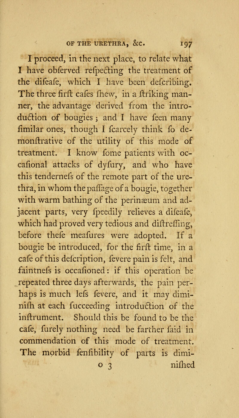 I I proceed, in the next place, to relate what I have obferved refpefling the treatment of the difeafe, which I have been defeibing. The three firft cafes fhew, in a jfttiking man- ner, the advantage derived from the intro- duction of bougies; and I have {qqii many fimilar ones, though I fcarcely think fo de- monftrative of the utihty of this mode of treatment. I know fome patients with oc- cafional attacks of dyfury, and who have this tendernefs of the remote part of the ure- thra, in whom thepafiage of a bougie, together with warm bathing of the perinaeum and ad- jacent parts, very fpeedily relieves a difeafe, which had proved very tedious and diftreffing, before thefe meafures were adopted. If a bougie be introduced, for the firft time, in a cafe of this defcription, fevere pain is felt, and faintnefs is occafioned: if this operation be repeated three days afterwards, the pain per- haps is much lefs fevere, and it may dimi- nifh at each fucceeding introduftion of the inftrument. Should this be found to be the cafe, furely nothing need be farther faid in commendation of this mode of treatment. The morbid fenlibility of parts is dimi- o 3 nifhed