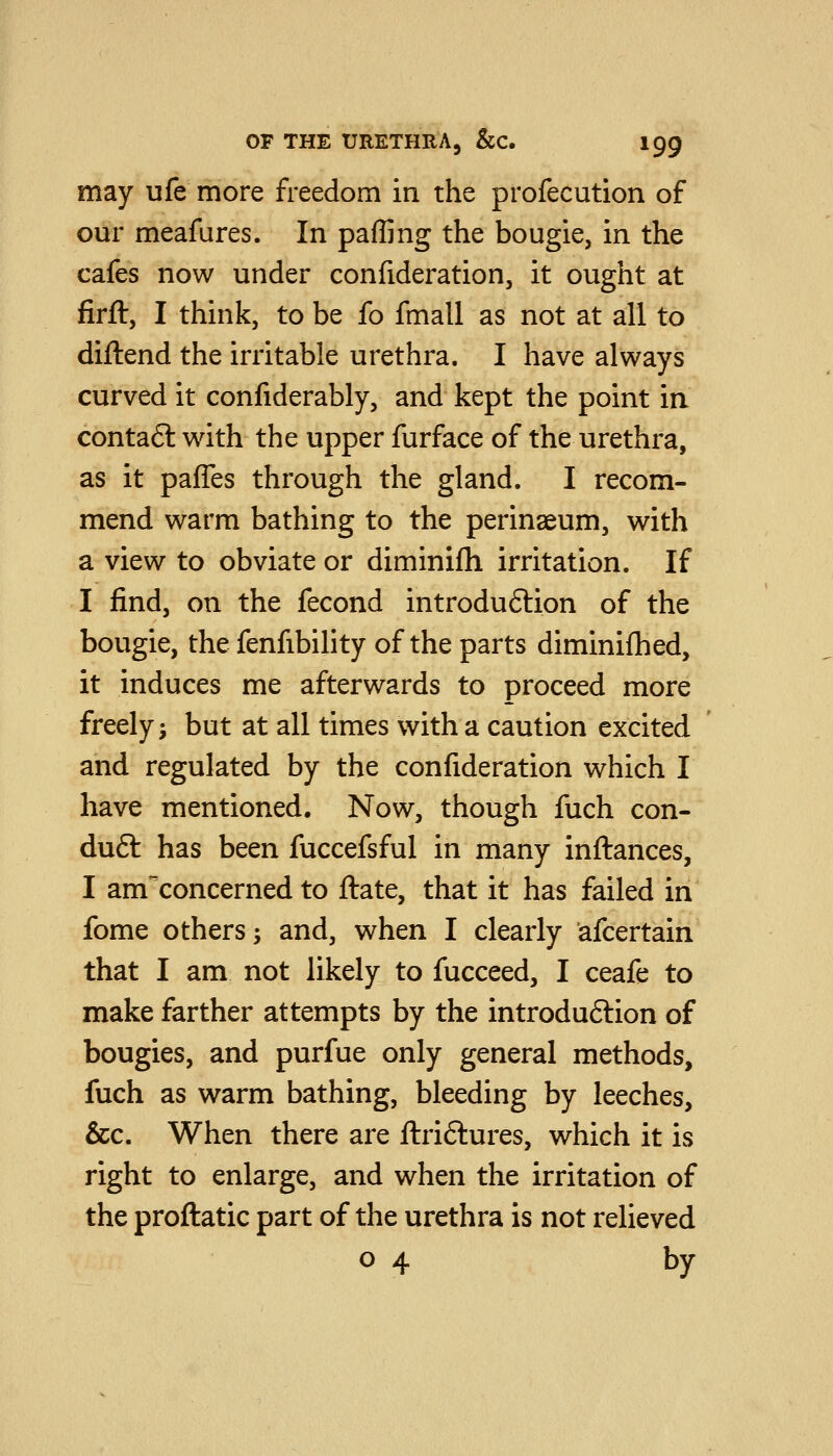 may ufe more freedom in the profecution of our meafures. In pafljng the bougie, in the cafes now under confideration, it ought at firft, I think, to be fo fmall as not at all to diftend the irritable urethra. I have always curved it confiderably, and kept the point in contaft wdth the upper furface of the urethra, as it pafles through the gland. I recom- mend warm bathing to the perinseum, with a view to obviate or diminifh irritation. If I find, on the fecond introduftion of the bougie, the fenfibility of the parts diminifhed, it induces me afterwards to proceed more freely; but at all times with a caution excited and regulated by the confideration which I have mentioned. Now, though fuch con- du6t has been fuccefsful in many inftances, I am'^concerned to ftate, that it has failed in fome others; and, when I clearly afcertain that I am not likely to fucceed, I ceafe to make farther attempts by the introduftion of bougies, and purfue only general methods, fuch as warm bathing, bleeding by leeches, &c. When there are ftriftures, which it is right to enlarge, and when the irritation of the proftatic part of the urethra is not relieved 04 by