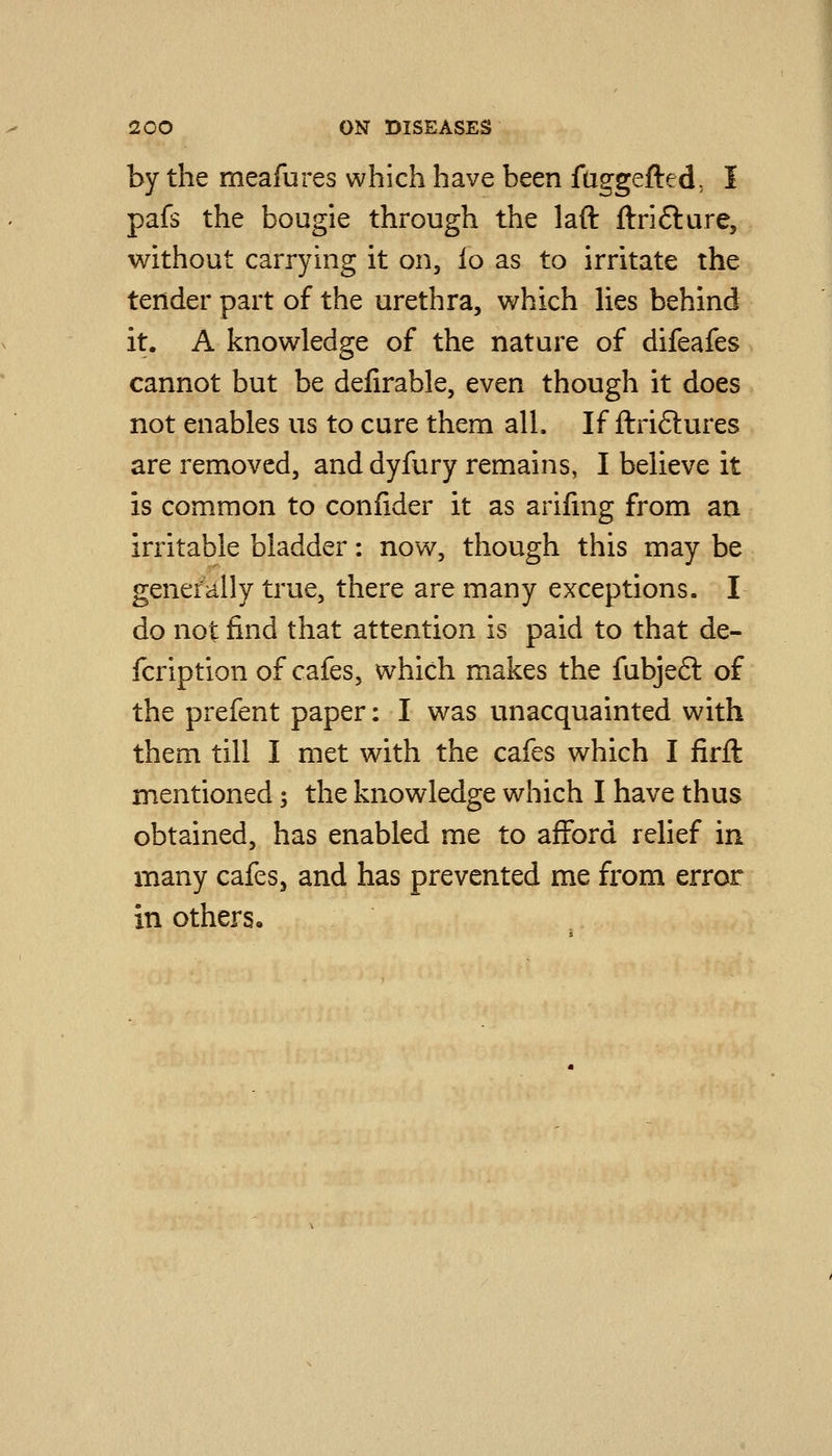by the meafures which have been faggefted, I pafs the bougie through the laft ftrifture, without carrying it on, fo as to irritate the tender part of the urethra, which lies behind it. A knowledge of the nature of difeafes cannot but be deiirable, even though it does not enables us to cure them all. If ftri6lures are removed, anddyfury remains, I believe it is common to confider it as arifing from an irritable bladder: now, though this may be generally true, there are many exceptions. I do not find that attention is paid to that de- fcription of cafes, which makes the fubjeft of the prefent paper: I was unacquainted with them till I met with the cafes which I firft mentioned; the knowledge which I have thus obtained, has enabled me to afford relief in many cafes^ and has prevented me from error in others.