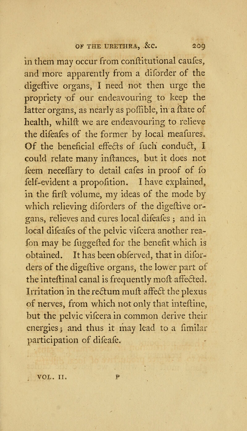 in them may occur from conftitutional caufes, and more apparently from a diforder of the digeftive organs, I need not then urge the propriety of our endeavouring to keep the latter organs, as nearly as pofiible, in'a Hate of health, whilft we are endeavouring to relieve the difeafes of the former by local meafures. Of the beneficial effects of fiich conduft, I could relate many inflances, but it does not feem necefTary to detail cafes in proof of fo felf-evident a proportion. I have explained, in the firPc volume, my ideas of the mode by which relieving diforders of the digeftive or- gans, relieves and cures local difeafes -, and in local difeafes of the pelvic vifcera another rea- fon may be fuggefted for the benefit which is obtained. It has been obferved, that in difor- ders of the digeftive organs, the lower part of the inteftinal canal is frequently moft afteftedc Irritation in the re6tum muft affeft the plexus of nerves, from which not only that inteftine, but the pelvic vifcera in common derive their energies 5 and thus it may lead to a iimilar participation of difeafe. VOL. II,