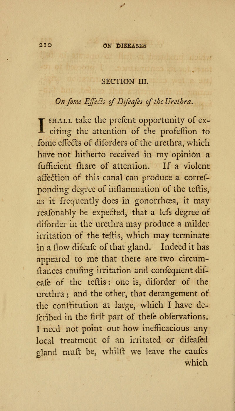 SECTION III. Onfome EffeCls of Difeafes of the Urethra, I SHALL take the prefent opportunity of ex- citing the attention of the profeffion to fome eftefts of diforders of the urethra, which have not hitherto received in my opinion a fufEcient fhare of attention. If a violent afFeftion of this canal can produce a corref- ponding degree of inflammation of the teftis, as it frequently does in gonorrhoea, it may reafonably be expefted, that a lefs degree of diforder in the urethra may produce a milder irritation of the teftis, which may terminate in a flow difeafe of that gland. Indeed it has appeared to me that there are two circum- fl:ances caufing irritation and confequent dif- eafe of the teftis: one is, diforder of the urethra; and the other, that derangement of the conftitution at large, which I have de- fcribed in the firft part of thefe obfervations. I need not point out how inefficacious any local treatment of an irritated or difeafed gland mufl: be, whilft we leave the caufes which