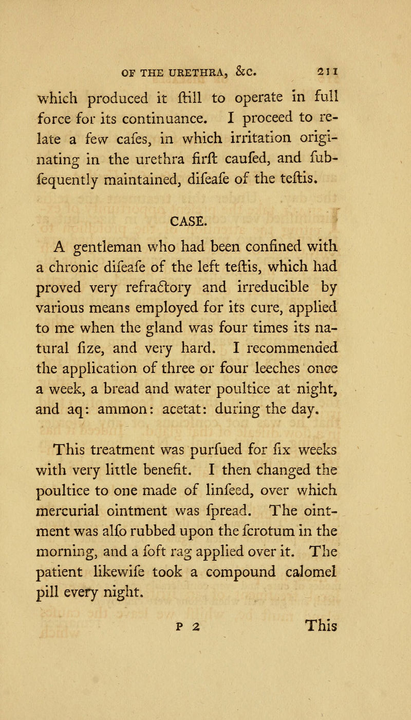 which produced it ftill to operate in full force for its continuance. I proceed to re- late a few cafes, in which irritation origi- nating in the urethra firft caufed, and fub- fequently maintained, difeafe of the teftis. CASE. A gentleman who had been confined with a chronic difeafe of the left teftis, which had proved very refra6tory and irreducible by various means employed for its cure, applied to me when the gland was four times its na- tural fize, and very hard. I recommended the application of three or four leeches once a week, a bread and water poultice at night, and aq: ammon: acetat: during the day. This treatment was purfued for fix weeks with very little benefit. I then changed the poultice to one made of linfeed, over which mercurial ointment was fpread. The oint- ment was alfo rubbed upon the fcrotum in the morning, and a foft rag applied over it. The patient likewife took a compound calomel pill every night. p 2 This