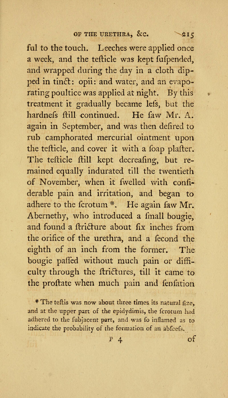ful to the touch. Leeches were applied once a week, and the tefticle was kept fufpended, and wrapped during the day in a cloth dip- ped in tinft: opii: and water, and an evapo- rating poultice was applied at night. By this treatment it gradually became lefs, bat the hardnefs ftill continued. He faw Mr. A. again in September, and was then defired to rub camphorated mercurial ointment upon the tefticle, and cover it with a foap plafter. The tefticle ftill kept decreafing, but re- mained equally indurated till the twentieth of November, when it fwelled with confi- derable pain and irritation, and began to adhere to the fcrotum ^. He again faw Mr. Abernethy, who introduced a fmall bougie, and found a ftriiture about fix inches from the orifice of the urethra, and a fecond the eighth of an inch from the former. The bougie paffed without much pain or diffi- culty through the ftriftures, till it came to the proftate when much pain and fenfation ■* The teflis was now about three times. Its natural fize, and at the upper part of the epidydimis, the fcrotum had adhered to the fubjacent part, and was fo inflamed as to indicate the probability of the formation of an abfcefs. . P 4 of