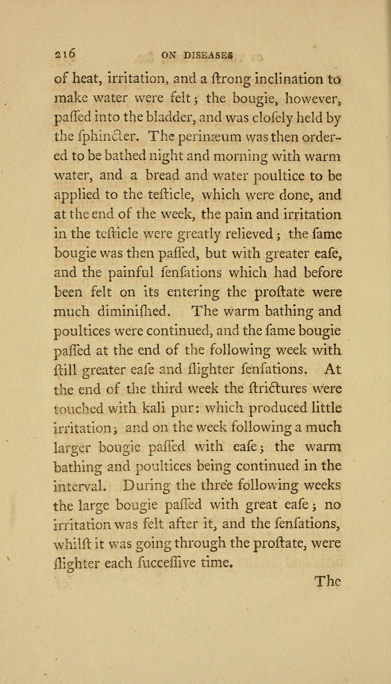 of heat, irritation, and a ftrong inclination to make water were feit; the bougie, however, paiTed into the bladder, and was clofeiy held by the fphinfter. The perinaeum was then order- ed to be bathed night and morning with warm water, and a bread and water poultice to be applied to the tefticle, which were done, and at the end of the week, the pain and irritation in the tefticle were greatly relieved; the fame bougie was then paffed, but with greater eafe, and the painful fenfations Vv^hich had before been felt on its entering the proftate were much diminifiied. The warm bathing and poultices were continued, and the fame bougie paffed at the end of the following week with ftill greater eafe and {lighter fenfations. At the end of the third week the ftri6lures were touched with kali pur: which produced little irritations and on the week following a much larger bougie paffed with eafe 5 the warm bathing and poultices being continued in the interval. During the three following weeks the large bougie paffed with great eafe 3 no irritation was felt after it, and the fenfations, whilft it was going through the proftate, were {lighter each facceffive time. The