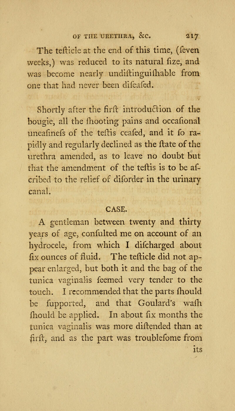 The teftlcle at the end of this time, (feven weeks,) was reduced to its natural fize, and was become nearly undiftingui(liable from one that had never been difeafed. Shortly after the firft introduction of the bougie, all the fhooting pains and occafional uneafinefs of the teftis ceafed, and it fo ra- pidly and regularly declined as the (late of the urethra amended, as to leave no doubt but that the amendment of the teftis is to be af- eribed to the relief of diforder in the urinary canal. CASE. A gentleman between twenty and thirty years of age, confulted me on account of an hydrocele, from which I difcharged about fix ounces of fluid. The tefticle did not ap- pear enlarged, but both it and the bag of the tunica vaginalis feemed very tender to the touch. I recommended that the parts fhould be fupported, and that Goulard's wafh fhould be applied. In about fix months the tunica vaginalis was more diftended than at lirft, and as the part was troublefome from its