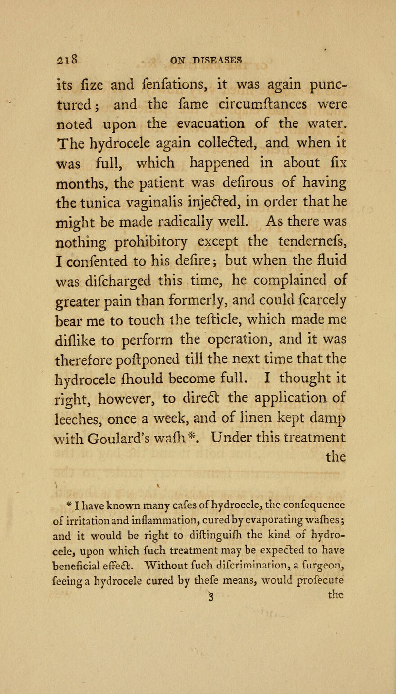 its fize and fenfations, it was again punc- tured ; and the fame circumflances were noted upon the evacuation of the water. The hydrocele again collected, and when it was full, which happened in about fix months, the patient was defirous of having the tunica vaginalis injected, in order that he might be made radically well. As there was nothing prohibitory except the tendernefs, I confented to his defire^ but when the fluid was difcharged this time, he complained of greater pain than formerly, and could fcarceiy bear me to touch the tefticle, which made me diflike to perform the operation, and it was therefore poftponed till the next time that the hydrocele fhould become full. I thought it right, however, to direft the application of leeches, once a week, and of linen kept damp with Goulard's wafh*. Under this treatment the * I have known many cafes of hydrocele^ the confequence of irritation and inflammation, cured by evaporating wafhes; and it would be right to diftinguifh the kind of hydro- cele, upon which fuch treatment may be expeded to have beneficial effe£l. Without fuch difcrimination, a furgeon, feeing a hydrocele cured by thefe means, would profecute 3 the