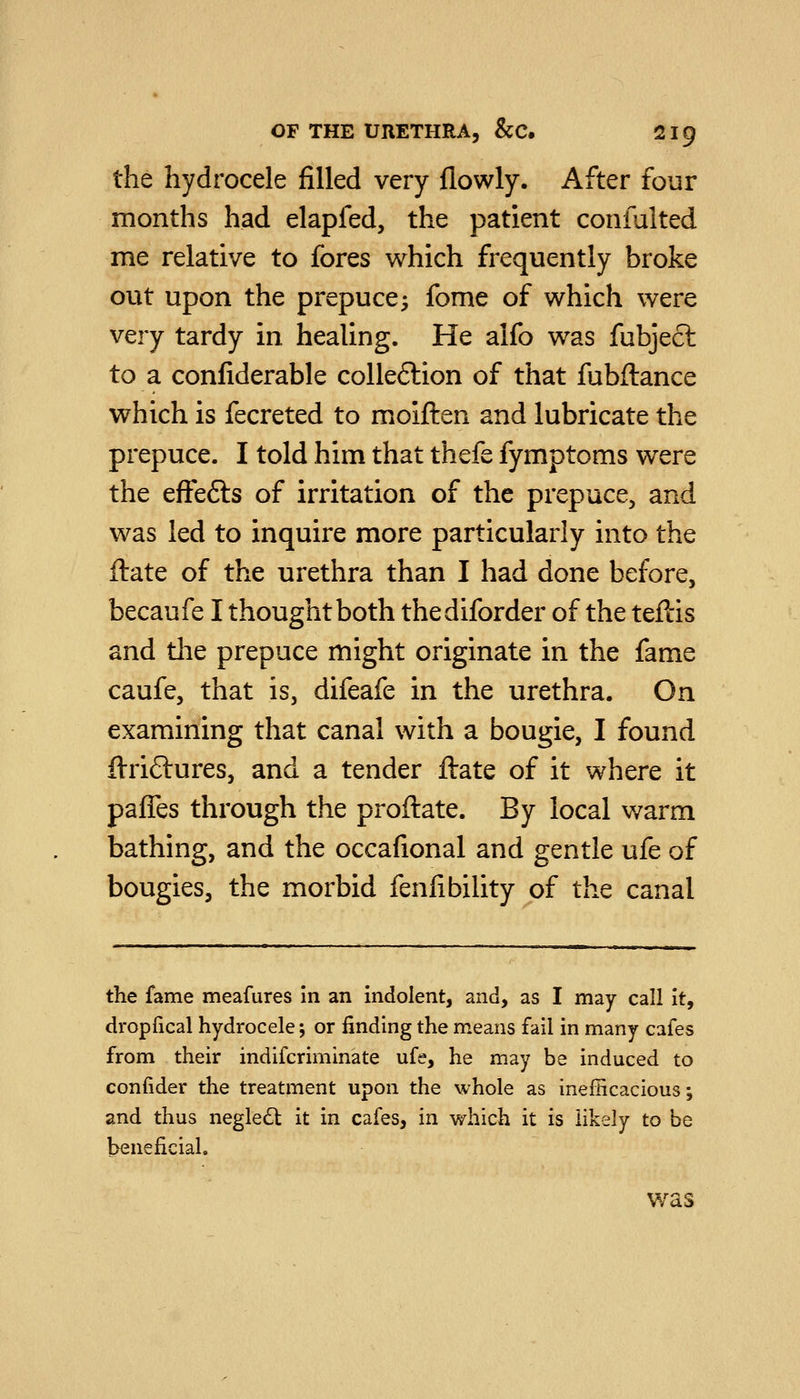 the hydrocele filled very flowly. After four months had elapfed, the patient coniulted me relative to fores which frequently broke out upon the prepuce^ fomc of which were very tardy in healing. He alfo was fubjecl to a confiderable colleftion of that fubftance which is fecreted to moiften and lubricate the prepuce. I told him that thefe fymptoms were the effefts of irritation of the prepuce, and was led to inquire more particularly into the ftate of the urethra than I had done before, becaufe I thought both thediforder of the teftis and the prepuce might originate in the fame caufe, that is, difeafe in the urethra. On examining that canal with a bougie, I found ftriftures, and a tender ftate of it where it paffes through the proftate. By local warm bathing, and the occafional and gentle ufe of bougies, the morbid fenfibility of the canal the fame meafures In an indolent, and, as I may call It, dropfical hydrocele; or finding the means fail in many cafes from their indifcriminate ufe, he may be induced to confider the treatment upon the whole as inefficacious-, and thus negle£t it in cafes, in which it is likely to be beneficial. was