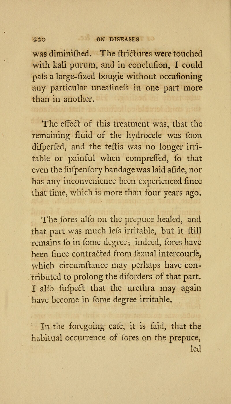was diminifhed. The ftriftures were touched with kali purum, and in conclafion, I could pafs a large-fized bougie without occafioning any particular uneafinefs in one part more than in another. The efFeft of this treatment was, that the remaining fluid of the hydrocele was foon difperfed, and the teftis was no longer irri- table or painful when comprefTed, fo that even the fufpenfory bandage was laid afide, nor has any inconvenience been experienced fince that time, which is more than four years ago. The fores alfo on the prepuce healed, and that part was much lefs irritable, but it ftill remains fo in fome degree; indeed, fores have been fince contra6led from fexual intercourfe, which circumftance may perhaps have con- tributed to prolong the diforders of that part. I alfo fufpeft that the urethra may again have become in fome degree irritable. In the foregoing cafe, it is faid, that the habitual occurrence of fores on the prepuce, led