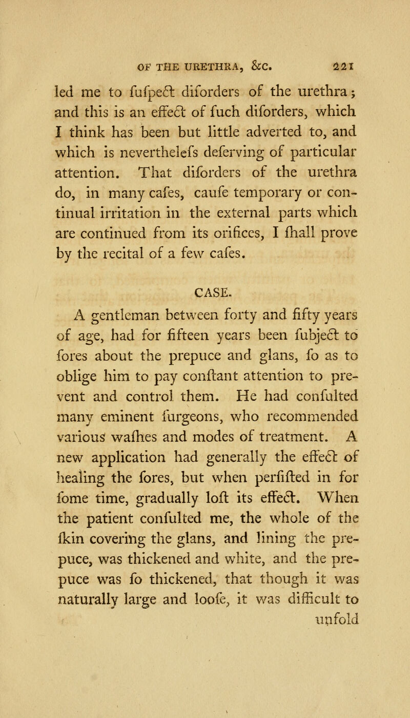 led me to fufpeft diforders of the urethra; and this is an efteft of fuch diforders, which I think has been but little adverted to, and which is neverthelcfs deferving of particular attention. That diforders of the urethra do, in many cafes, caufe temporary or con- tinual irritation in the external parts which are continued from its orifices, I fhall prove by the recital of a few cafes. CASE. A gentleman between forty and fifty years of age, had for fifteen years been fubjeft to fores about the prepuce and glans, fo as to oblige him to pay conftant attention to pre- vent and control them. He had confulted many eminent furgeons, who recommended various! wafhes and modes of treatment. A new application had generally the effeft of healing the fores, but when perfifled in for fome time, gradually loft its efFeft. When the patient confulted me, the whole of the fkin covering the glans, and lining the pre- puce, was thickened and white, and the pre- puce was fo thickened, that though it was naturally large and loofe, it was difficult to up fold