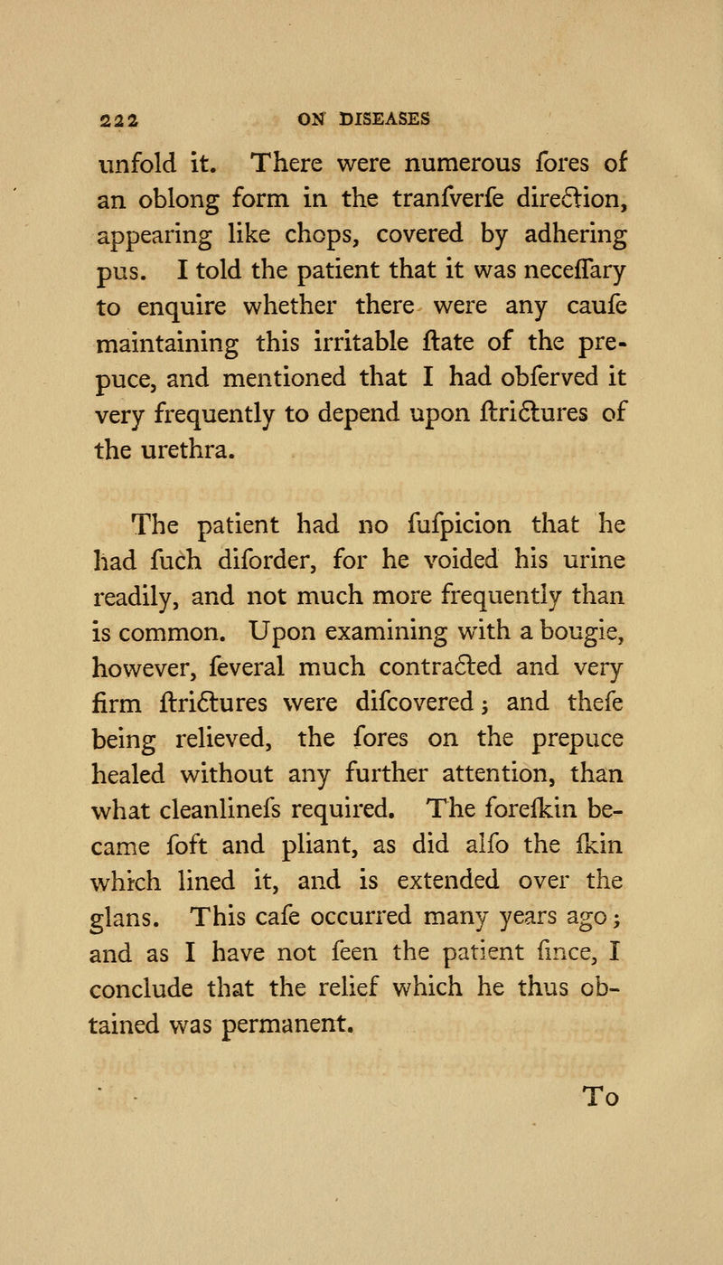 unfold it. There were numerous fores of an oblong form in the tranfverfe direftion, appearing like chops, covered by adhering pus. I told the patient that it was neceffary to enquire whether there were any caufe maintaining this irritable ftate of the pre- puce, and mentioned that I had obferved it very frequently to depend upon ftri6lures of the urethra. The patient had no fufpicion that he had fuch diforder, for he voided his urine readily, and not much more frequently than is common. Upon examining with a bougie, however, feveral much contra6led and very firm ftriftures were difcovered; and thefe being relieved, the fores on the prepuce healed without any further attention, than what cleanlinefs required. The foreikin be- came foft and pliant, as did alfo the (kin which lined it, and is extended over the glans. This cafe occurred many years ago; and as I have not feen the patient fmce, I conclude that the relief which he thus ob- tained vv^as permanent. To