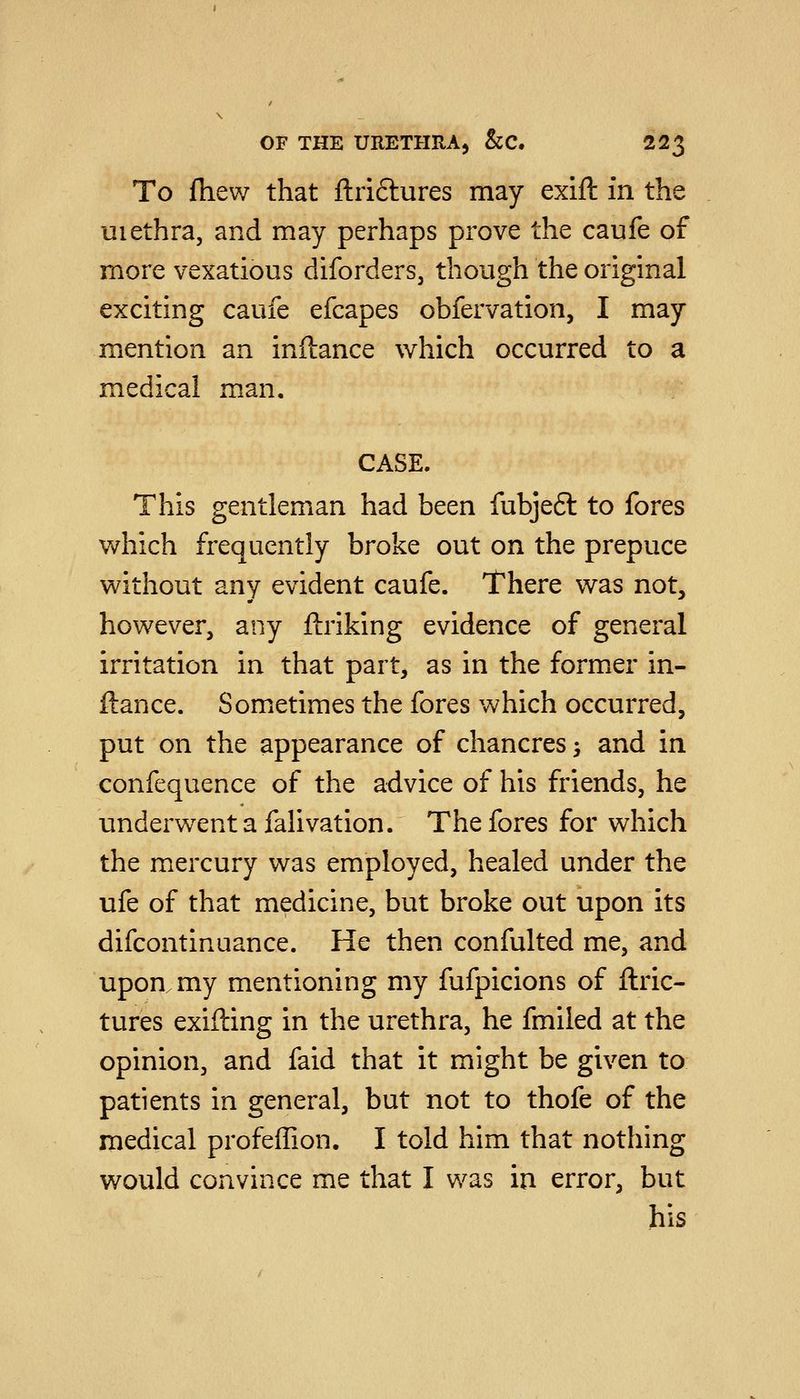 To fhew that ftriftures may exift in the uiethra, and may perhaps prove the caufe of more vexatious diforders, though the original exciting caufe efcapes obfervation, I may mention an inftance which occurred to a medical man, CASE. This gentleman had been fubjeft to fores which frequently broke out on the prepuce without any evident caufe. There was not, however, any ftriking evidence of general irritation in that part, as in the former in- ftance. Sometimes the fores which occurred, put on the appearance of chancres > and in confequence of the advice of his friends, he underwent a falivation. The fores for which the mercury was employed, healed under the ufe of that medicine, but broke out upon its difcontinuance. He then confulted me, and upon my mentioning my fufpicions of ftric- tures exifting in the urethra, he fmiled at the opinion, and faid that it might be given to patients in general, but not to thofe of the medical profeffion. I told him that nothing would convince me that I was in error, but his
