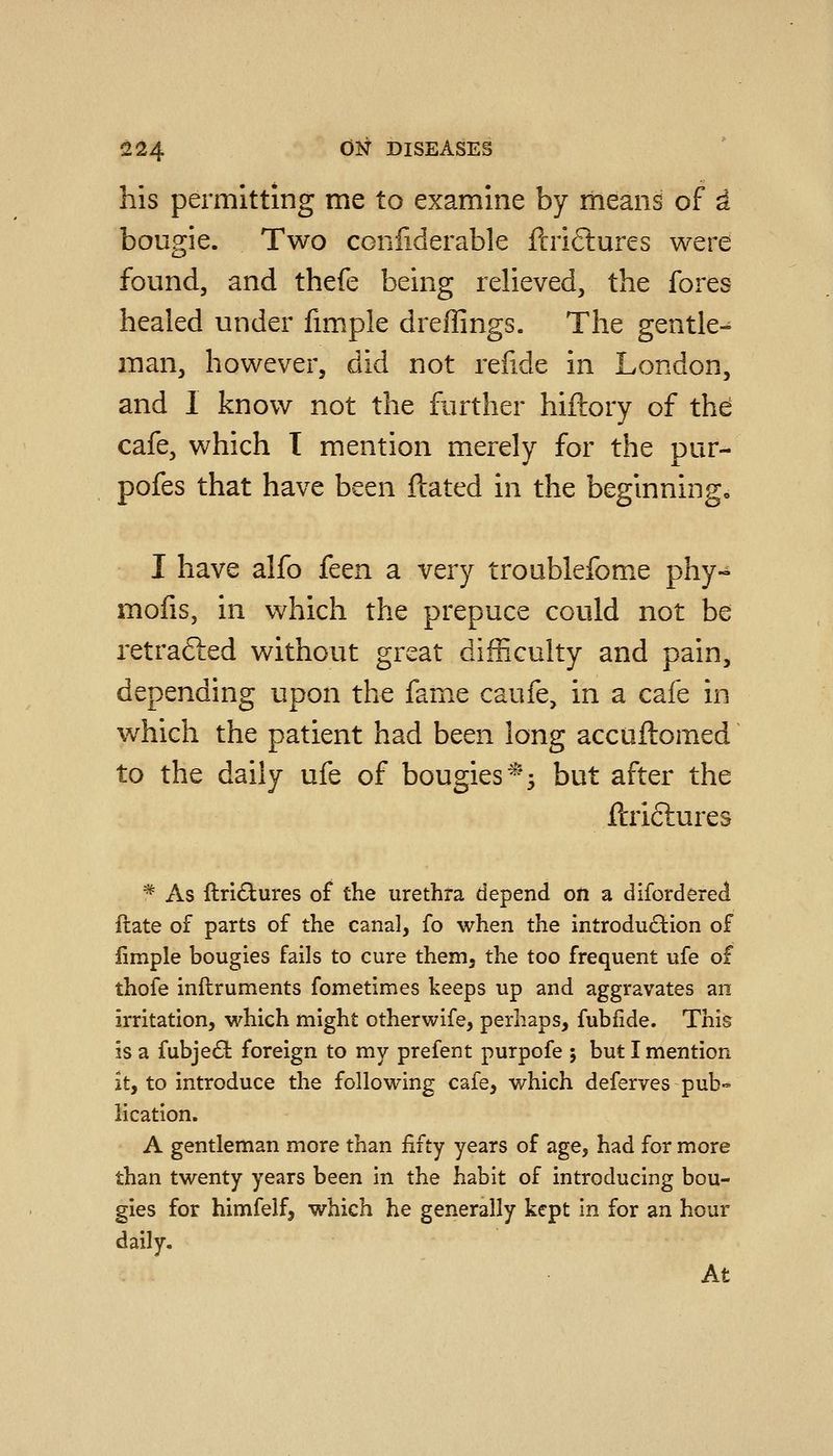 his permitting me to examine by means of a bougie. Two confiderable ftrifliures were found, and thefe being relieved, the fores healed under fimple dreflings. The gentle-^ man, however, did not relide in London, and 1 know not the further hiftory of the cafe, which T mention merely for the pur- pofes that have been ftated in the beginningo I have alfo k^n a very troublefome phy- molis, in which the prepuce could not be retraced without great difficulty and pain, depending upon the fame caufe, in a cafe in w^hich the patient had been long accuftomed to the daily ufe of bougies ^^5 but after the ftriftures * As flricStures of the urethra depend on a difordered ftate of parts of the canal, fo when the introduction of fimple bougies fails to cure them, the too frequent ufe of thofe inftruments fometimes keeps up and aggravates an irritation, which might otherwife, perhaps, fubfide. This is a fubje£l foreign to my prefent purpofe ; but I mention it, to introduce the following cafe, which deferves pub- lication. A gentleman more than fifty years of age, had for more than twenty years been in the habit of introducing bou- gies for himfelfj which he generally kept in for an hour daily. At