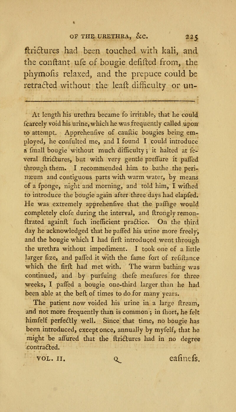 ftriftures had been touched Vv^ith kali, and the conftant ufe of bougie defifted from, the phymolis relaxed, and the prepuce could be retracted without the ieafl: difficulty or un- At length his urethra became fo irritable, that he could fcarcely void his urine, which he was frequently called upon' to attempt. Appreheniive of cauilic bougies being em- ployed, he confulted me, and I found I could introduce a fmall bougie without much difficulty 5 it halted at fe- veral ftri£bures, but with very gentle preiTure it pafled through them. I recommended him to bathe the peri- nseum and contiguous parts with warm water, by means of a fponge, night and morning, and told him, I wifhed to introduce the bougie again after three days had elapfed. He was extremely appreheniive that the paffage would completely clofe during the interval, and ftrongly remon- ftrated againft fuch inefficient pradiice. On the third day he acknowledged that he pafled his urine more freely, and the bougie which I had firfl: introduced went through the urethra without impediment. I took one of a little larger fize, and pafl^ed it with the fame fort of refiftance which the fir ft had met with. The warm bathing was continued, and by purfuing thefe meafures for three weeks, I pafled a bougie one-third larger than he had been able at the beft of times to do for many years. The patient now voided his urine in a large ftream, and not more frequently than is common; in fhort, he felt himfelf perfectly well. Since that time, no bougie has been introduced, except once, annually by myfelf, that he might be affured that the ftridtures had in no degree contradled.