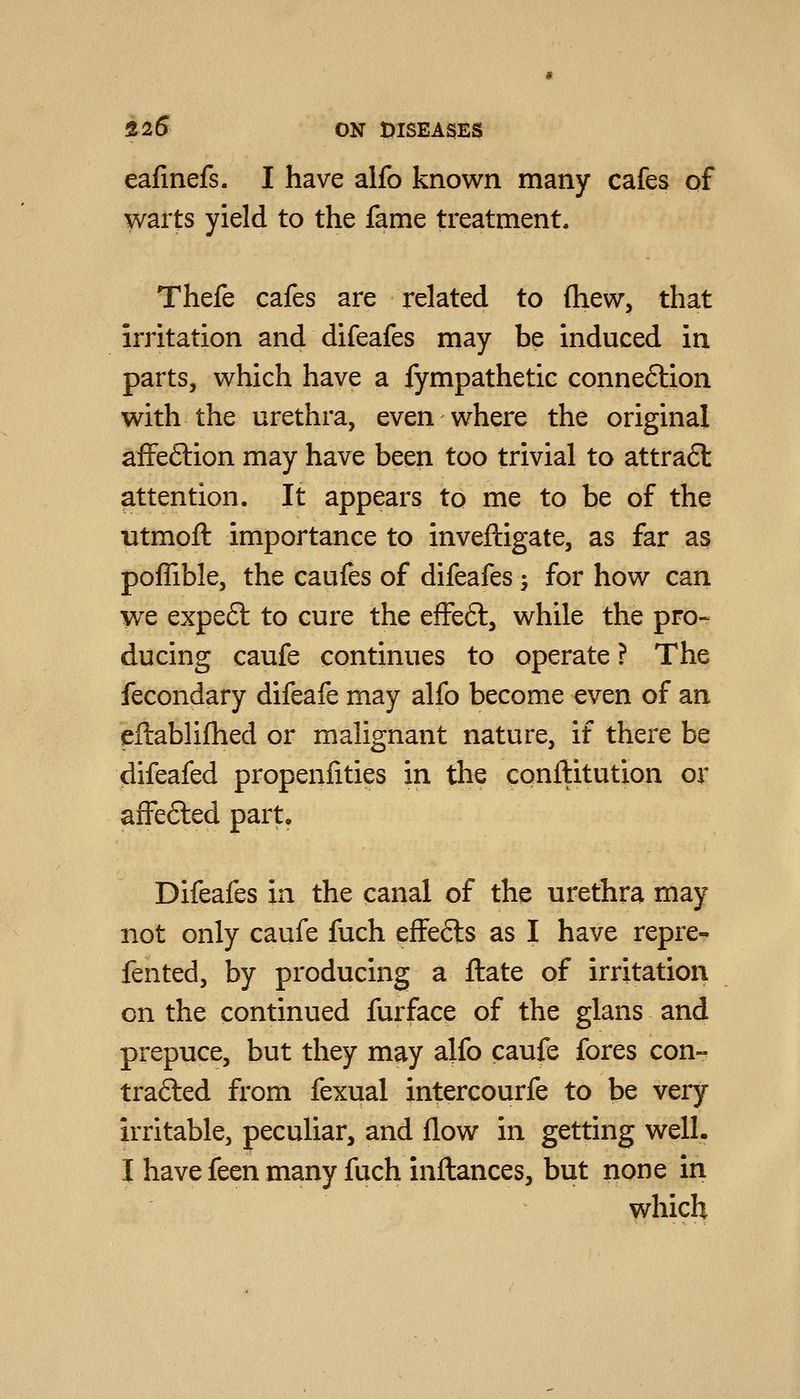 ealinefs. I have alfo known many cafes of warts yield to the fame treatment. Thefe cafes are related to (hew, that irritation and difeafes may be induced in parts, which have a fympathetic connexion with the urethra, even where the original afFeftion may have been too trivial to attra6t attention. It appears to me to be of the utmoft importance to inveftigate, as far as pofTible, the caufes of difeafes; for how can we expeft to cure the effeft, while the pro- ducing caufe continues to operate ? The fecondary difeafe may alfo become even of an eftablifhed or malignant nature, if there be difeafed propenfities in the conftitution or afFefted part, Difeafes in the canal of the urethra may not only caufe fuch effe6ls as I have repre- fented, by producing a ftate of irritation on the continued furface of the glans and prepuce, but they may alfo caufe fores con- trafted from fexual intercourfe to be very irritable, peculiar, and flow in getting well. I have feen many fuch inftances, but none In which