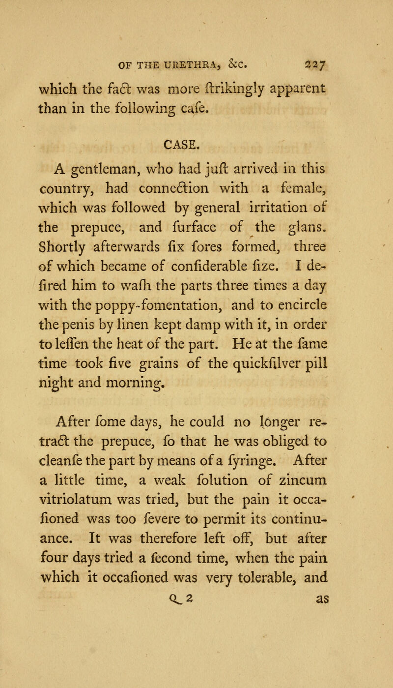 which the fa6l was more ftrikingly apparent than in the following cafe. CASE. A gentleman, who had jufh arrived in this country, had connexion with a female, which was followed by general irritation of the prepuce, and furface of the glans. Shortly afterwards fix fores formed, three of which became of confiderable fize. I de- fired him to waih the parts three times a day with the poppy-fomentation, and to encircle the penis by linen kept damp with it, in order to leffen the heat of the part. He at the fame time took five grains of the quickfilver pill night and morning. After fome days, he could no longer re- traft the prepuce, fo that he was obliged to cleanfe the part by means of a fyringe. After a little time, a weak folution of zincum vitriolatum was tried, but the pain it occa- fioned was too fevere to permit its continu- ance. It was therefore left off, but after four days tried a fecond time, when the pain which it occafioned was very tolerable, and 0^2 as