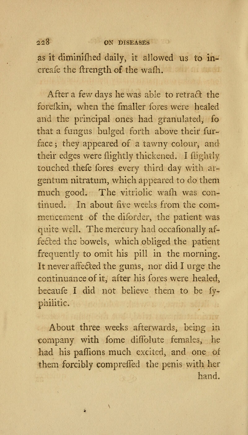 as it diminifiied daily, it allowed us to in- creafe the ftrength of the wafli. After a few days he was able to retract the foreikin, when the fmaller fores were healed and the principal ones had granulated, fo that a fungus bulged forth above their fur- face 3 they appeared of a tawny colour, and their edges were {lightly thickened. I fiightly touched thefe fores every third day vvith ar-- gentum nitratum, which appeared to do them much good. The vitriolic wafh was con- tinued. In about five weeks from the com- mencement of the diforder, the patient vvas quite w^ell. The mercury had occafionally af- fected the bowels, which obliged the patient frequently to omit his pill in the morning. It never aftefted the gums, nor did I urge the continuance of it, after his fores were healed, becaufe I did not believe them to be fy- phiiitice About three weeks afterwards, being in company with fome difiblute females, he had his paffions much excited, and one of them forcibly comprefTed the penis vnth her hand.