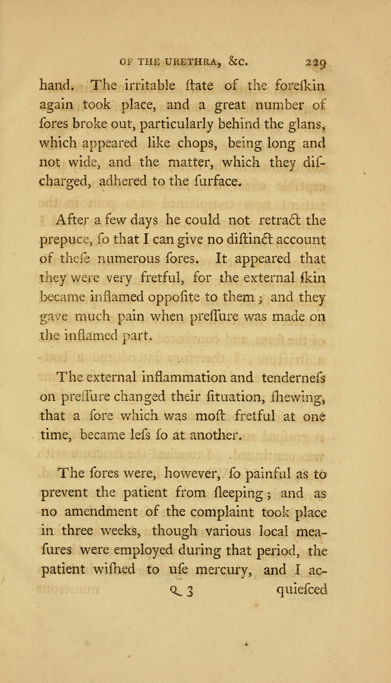 hand. The irritable itate of the forelkin again took place, and a great number of fores broke out, particularly behind the glans^, which appeared Hke chops, being long and not wide, and the matter, which they dif- charged, adhered to the farface- After a few days he could not retraft the prepuce, fo that I can give no diftinft account of thefe numerous fores. It appeared that they were very fretful, for the external ikin became inflamed oppolite to them ; and they gave much pain when preffure was made on the infiam.ed part. The external inflammation and tenderneft on preiTure changed their iituation, fnewing, that a fore v/hich was mod. fretful at one time, became lefs fo at another. The fores were, however, fo painful as to prevent the patient from fleeping; and as no amendment of the complaint took place in three weeks, though various local mea- fures were employed during that period, the patient wifhed to ufe mercury, and I ac- Q^ 3 quiefced