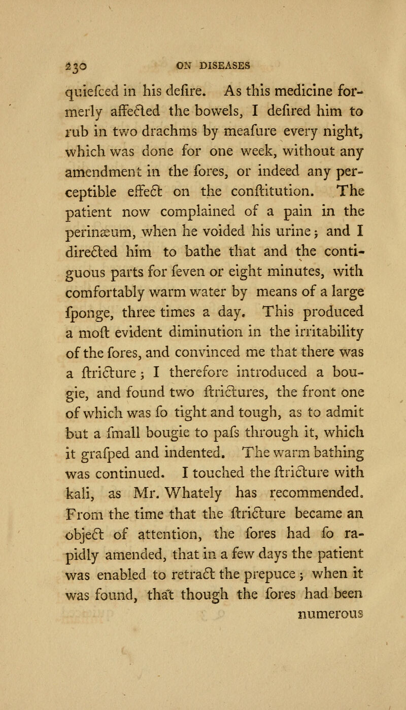 quiefced in his defire. As this medicine for- merly affefted the bowels, I defired him to rub in two drachms by meafure every night, which was done for one week, without any amendment in the fores, or indeed any per- ceptible effect on the conftitution. The patient now complained of a pain in the perineum, when he voided his urine j and I direfted him to bathe that and the conti- guous parts for feven or eight minutes, with comfortably warm water by m.eans of a large fponge, three times a day. This produced a moft evident diminution in the irritability of the fores, and convinced me that there was a ftriclure; I therefore introduced a bou- gie, and found two flrictures, the front one of which was fo tight and tough, as to admit but a fmall bougie to pafs through it, which it grafped and indented. The warm bathing was continued. I touched the ftriclure with kali, as Mr. Whately has recommended. From the time that the ftrifture became an objeft of attention, the fores had fo ra- pidly amended, that in a few days the patient was enabled to retraft the prepuce j when it was found, that though the fores had been numerous