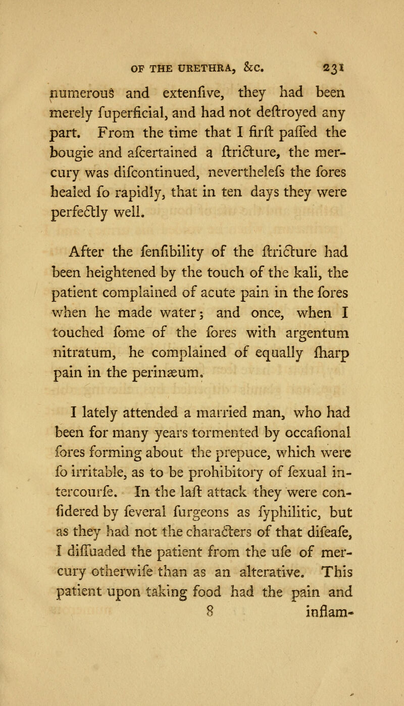 numerous and extenfive, they had been merely fuperficial, and had not deftroyed any part. From the time that I firft paffed the bougie and afcertained a ftrifture, the mer- cury was dlfcontinued, neverthelefs the fores healed fo rapidly, that in ten days they were perfe6lly well. After the fenfibility of the ftriclure had httn heightened by the touch of the kali, the patient complained of acute pain in the fores when he made water; and once, when I touched fome of the fores with argentum nitratum, he complained of equally fharp pain in the perinseum. I lately attended a married man, who had been for many years tormented by occalional fores forming about the prepuce, which were fo irritable, as to be prohibitory of fexual in- tercourfe. In the laft attack they were con- fidered by feveral furgeons as fyphilitic, but as they had not the chara6lers of that difeafe, I diffuaded the patient from the ufe of mer- cury otherwife than as an alterative. This patient upon taking food had the pain and 8 inflam*