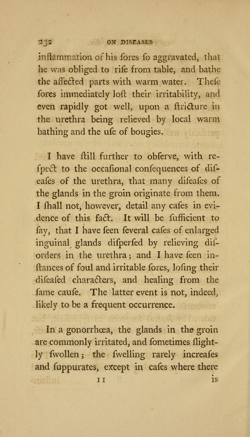 inflammation of his fores fo aggravated, that he was obliged to rife from table, and bathe the afiefted parts with warm water. Thefe fores immediately loft their irritability, and even rapidly got well, upon a ftrifture in the urethra being relieved by local warm bathing and the ufe of bougies. I have ftill further to obferve, with re- fpecl to the occafional confequences of dif- eafes of the urethra, that many difeafes of the glands in the groin originate from them. I fhall not, however, detail any cafes in evi- dence of this fa6t. It will be fufficient to fay, that I have feen feveral cafes of enlarged inguinal glands difperfed by relieving dii- orders in the urethra; and I have feen in- ftances of foul and irritable fores, lofmg their difeafed charafters, and healing from the fame caufe. The latter event is not, indeed, likely to be a frequent occurrence. In a gonorrhoea, the glands in the groin are commonly irritated, and fometimes flight- ly fwoUen; the fwelling rarely increafes and fuppurates, except in cafes where there II is