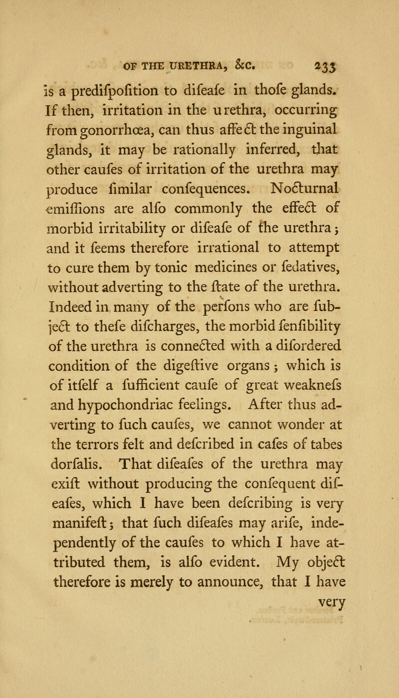 is a predifpofition to difeafe in thofe glands. If then, irritation in the urethra, occurring from gonorrhoea, can thus affeft the inguinal glands, it may be rationally inferred, that other caufes of irritation of the urethra may produce fimilar confequences. Nofturnal cmiffions are alfo commonly the effefl of morbid irritability or difeafe of the urethra j and it feems therefore irrational to attempt to cure them by tonic medicines or fedatives, without adverting to the flate of the urethra. Indeed in many of the perfons who are fub- ]e6t to thefe difcharges, the morbid fenlibility of the urethra is connefted with a difordered condition of the digeftive organs; which is of itfelf a fufficient caufe of great weaknefs and hypochondriac feelings. After thus ad- verting to fuch caufes, we cannot wonder at the terrors felt and defcribed in cafes of tabes dorfalis. That difeafes of the urethra may exift without producing the confequent dif- eafes, which I have been defcribing is very manifeft; that fuch difeafes may arife, inde- pendently of the caufes to which I have at- tributed them, is alfo evident. My objeft therefore is merely to announce, that I have very