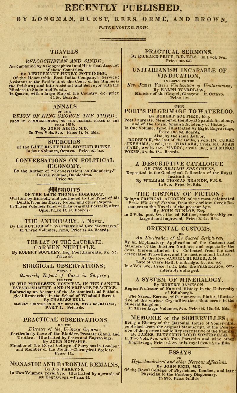 RECENTLY PUBLISHED, BY LONGMAN, HURST, REES, ORME, AND BROWN, PATERNOSTER-ROW. TRAVELS IN BELOOCHISTAN AND SINDE; Accompanied by a Geographical and Historical Account of those Countries. By LIEUTENANT HENRY POTTINGER, Of the Honourable East India Company's Service; Assistant to the Resident at the Court of his Highness the Peishwa; and late Assistant and Surveyor with the Missions to Sinde and Persia. In Quarto, with a large Map of the Country, &c. price 21. 5s. Boards. ANNALS OF THE REIGN OF KING GEORGE THE THIRD; VROM ITS COMMENCEMENT, TO THE GENERAL PEACE IN THE YEAR 1815. By JOHN AIKIN, M.D. In Two Vols. 8vo. Price U. 5s. Bds. SPEECHES Of the LATE RIGHT HON. EDMUND BURKE. In four Volumes, Octavo. Price 21. 16*. CONVERSATIONS ON POLITICAL OECONOMY. By the Author of  Conversations on Chemistry. In One Volume, Duodecimo. Price 9s. OF THE LATE THOMAS HOLCROFT, Written by Himself, and continued to the Time of his Death,from his Diary, Notes, and other Papers. In Three Volumes 12mo. with an original Portrait, after Opie, Price 11. Is. Boards. THE ANTIQUARY, a Novel. F.y the AUTHOR of ': Waverley and Guy Mannering, In Three Valumes, 12mo. Price 11. is. Boards. THE LAY OF THE LAUREATE. CARMEN NUPT1ALE. By ROBERT SOUTHEY, Esq. Poet Laureate, &c. &c. Price 4*. SURGICAL OBSERVATIONS; BEING A Quarterly Report of Cases in Surgery; treated IN THE MIDDLESEX HOSPITAL, IN THE CANCER ESTABLISHMENT, AND IN PRIVATE PRACTICE. Embracing an Account of the Anatomical and Patholo- gical Researches in the School of Windmill Street. By CHARLES BELL. CLOSELY PRINTED IK DKMY OCTAVO, WITH ENGRAVINGS, PART I Price 6s. PRACTICAL OBSERVATIONS ON THE r Diseas.es of the Urinary Organs; Particularly those of the Bladder, Prostate Gland, and Urethra.—Illustrated by Cases and Engravings. By JOHN HOWSHIP. Member of the Royal College of Surgeons in London; and Member of the Medico-Chirurgical Society. Price 15s. MONASTIC AND BARONIAL REMAINS, By J. G. PARKYNS. In Two Volumes, royal 8vo. Illustrated by upwards of 100 Engravings.—Price U. PRACTICAL SERMONS, By RICHARD PRICE, D.D. F.R.S. In 1 vol. 8vo. Price 10s. 6d. UNITARIANISM INCAPABLE OF VINDICATION, IN REPLY TO THE Rev. James Yates's Vindication of Unitarianism, By RALPH WARDLAW, Minister of the Gospel, Glasgow. In Octavo. Price 12s. THE POET'S PILGRIMAGE TO WATERLOO. By ROBERT SOUTHEY, Esq. Poet Laureate, Member of the Royal Spanish Academy, and of the Royal Spanish Academy of History. In One Volume, 12mo. illustrated by Eight Engravings, Price 10s. 6rf. Boards. Also, by the same Author, RODERICK, the last of the Goths, 2 vols. 16s. CURSE of KEHAMA, 2 vols. 14s. THALABA.2 vols. 16s. JOAN of ARC, 2 vols. 16s. MADOC, 2 vois. 16s.; and MINOR POEMS, 3 vols. 18s. Boards. A DESCRIPTIVE CATALOGUE OF THE BRITISH SPECIMENS, Deposited in the Geological Collection of the Royal Institution. By WILLIAM THOMAS BRANDE, F.R.S. In Svo. Price 9s. Bds. THE HISTORY OF FICTION; Being a CRITICAL ACCOUNT of the most celebrated Prose Works of Fiction, from the earliest Greek Ro- mances to the Novels of the present Age. By JOHN DUNLOP, Esq. In 3 Vols, post 8vo. the 2d Edition, considerably en- larged and improved, Price 21. 2s. Bds. ORIENTAL CUSTOMS, OR An Illustration of the Sacred Scriptures, By an Explanatory Application of the Customs and Manners of the Eastern Nations; and especially the Jews, therein alluded to. Collected from the most celebrated Travellers, and the most eminent Critics. By the Rev. SAMUEL BURDER, A.M. Late of Clare Hall, Cambridge, &c. &c. &C. In 2 Vols. 8vo. Price It 5s. Bds. the Fifth Edition, con- siderably enlarged. A SYSTEM OF MINERALOGY. By ROBERT JAMESON, Regius Professor of Natural History in the University of Edinburgh. _ The Second Edition, with numerous Plates, illustra- tive of the various Crystallizations that occur in the Mineral Kingdom. In Three large Volumes, Svo. Price 21. 12s. 6d. Bds. * MEMORIE of the SOMERVILLES; * Being a History of the Baronial House of Somerville, published from the original Manuscript, in the Possea-v- sion of the present noble Representative of the Familf By JAMES, ELEVENTH LORD SOMERVILLE. 1 In Two Vols. Svo. with Two Portraits and Nine other- Engravings, Price 21. 2s. or ia royal Svo. 31. 3s. Bds. ESSAYS ON Hypochondriacal and other Nervous Affections. By JOHN REID, M.D. Of the Royal College of Physicians, London, and late Physician to the Finsbury Dispensary. InSTo. PriceS»*. Bds.