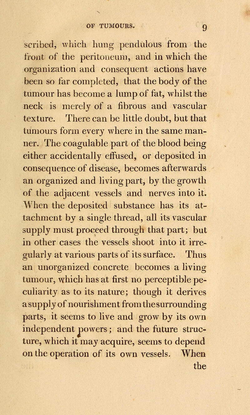 scribed, which hung pendulous from the front of the peritoneum, and in which the organization and consequent actions have been so far completed, that the body of the tumour has become a lump of fat, whilst the neck is merely of a fibrous and vascular texture. There can be little doubt, but that tumours form every where in the same man- ner. The coagulable part of the blood being either accidentally effused, or deposited in consequence of disease, becomes afterwards an organized and living part, by the growth of the adjacent vessels and nerves into it. When the deposited substance has its at- tachment by a single thread, all its vascular supply must proceed through that part; but in other cases the vessels shoot into it irre- gularly at various parts of its surface. Thus an unorganized concrete becomes a living tumour, which has at first no perceptible pe- culiarity as to its nature; though it derives a supply of nourishment from the surrounding parts, it seems to live and grow by its own independent powers; and the future struc- ture, which it may acquire, seems to depend on the operation of its own vessels. When the