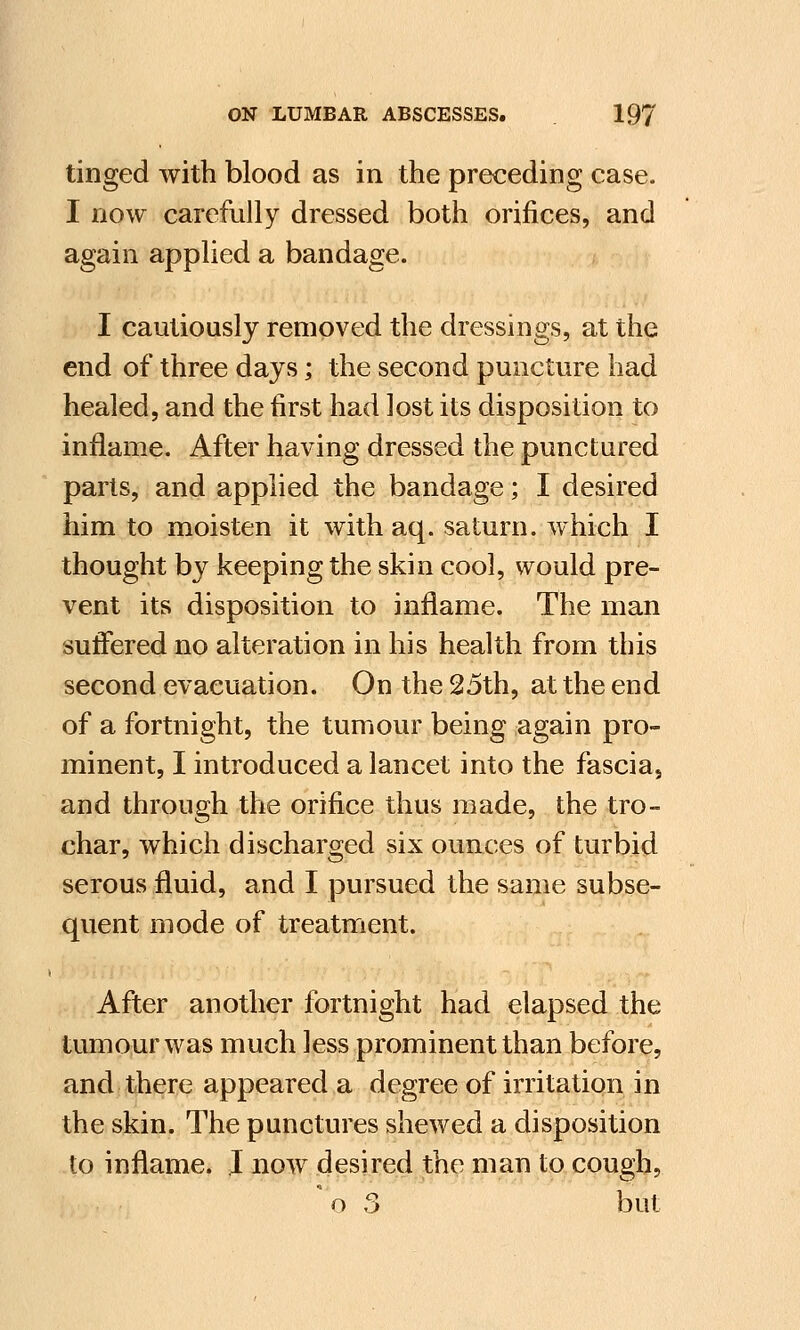 tinged with blood as in the preceding case. I now carefully dressed both orifices, and again applied a bandage. I cautiously removed the dressings, at the end of three days; the second puncture had healed, and the first had lost its disposition to inflame. After having dressed the punctured parts, and applied the bandage; I desired him to moisten it with aq. saturn. which I thought by keeping the skin cool, would pre- vent its disposition to inflame. The man suffered no alteration in his health from this second evacuation. On the 25th, at the end of a fortnight, the tumour being again pro- minent, I introduced a lancet into the fascia, and through the orifice thus made, the tro- char, which discharged six ounces of turbid serous fluid, and I pursued the same subse- quent mode of treatment. After another fortnight had elapsed the tumour was much less prominent than before, and there appeared a degree of irritation in the skin. The punctures shewed a disposition to inflame. I now desired the man to cough, * o 3 but