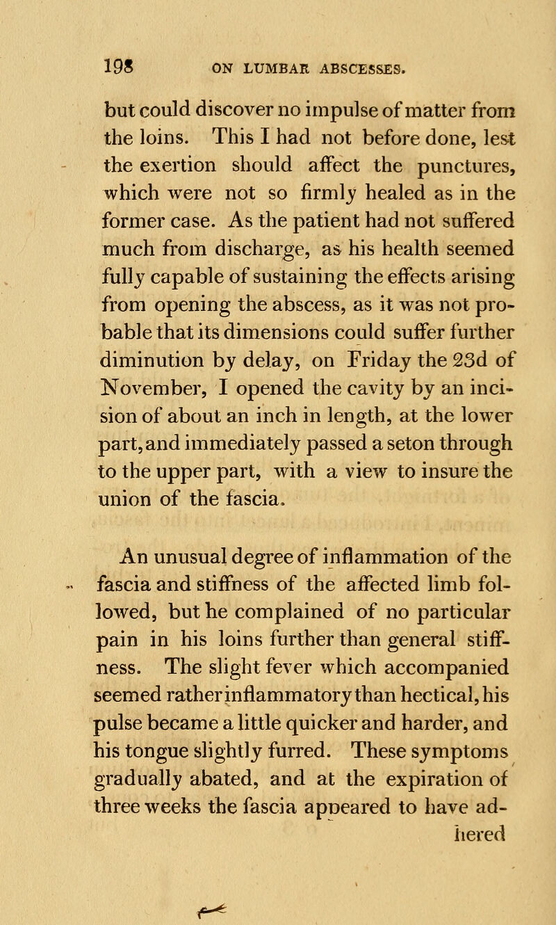 but could discover no impulse of matter from the loins. This I had not before done, lest the exertion should affect the punctures, which were not so firmly healed as in the former case. As the patient had not suffered much from discharge, as his health seemed fully capable of sustaining the effects arising from opening the abscess, as it was not pro- bable that its dimensions could suffer further diminution by delay, on Friday the 23d of November, I opened the cavity by an inci- sion of about an inch in length, at the lower part,and immediately passed a seton through to the upper part, with a view to insure the union of the fascia. An unusual degree of inflammation of the fascia and stiffness of the affected limb fol- lowed, but he complained of no particular pain in his loins further than general stiff- ness. The slight fever which accompanied seemed rather inflammatory than hectical, his pulse became a little quicker and harder, and his tongue slightly furred. These symptoms gradually abated, and at the expiration of three weeks the fascia apueared to have ad- hered ^