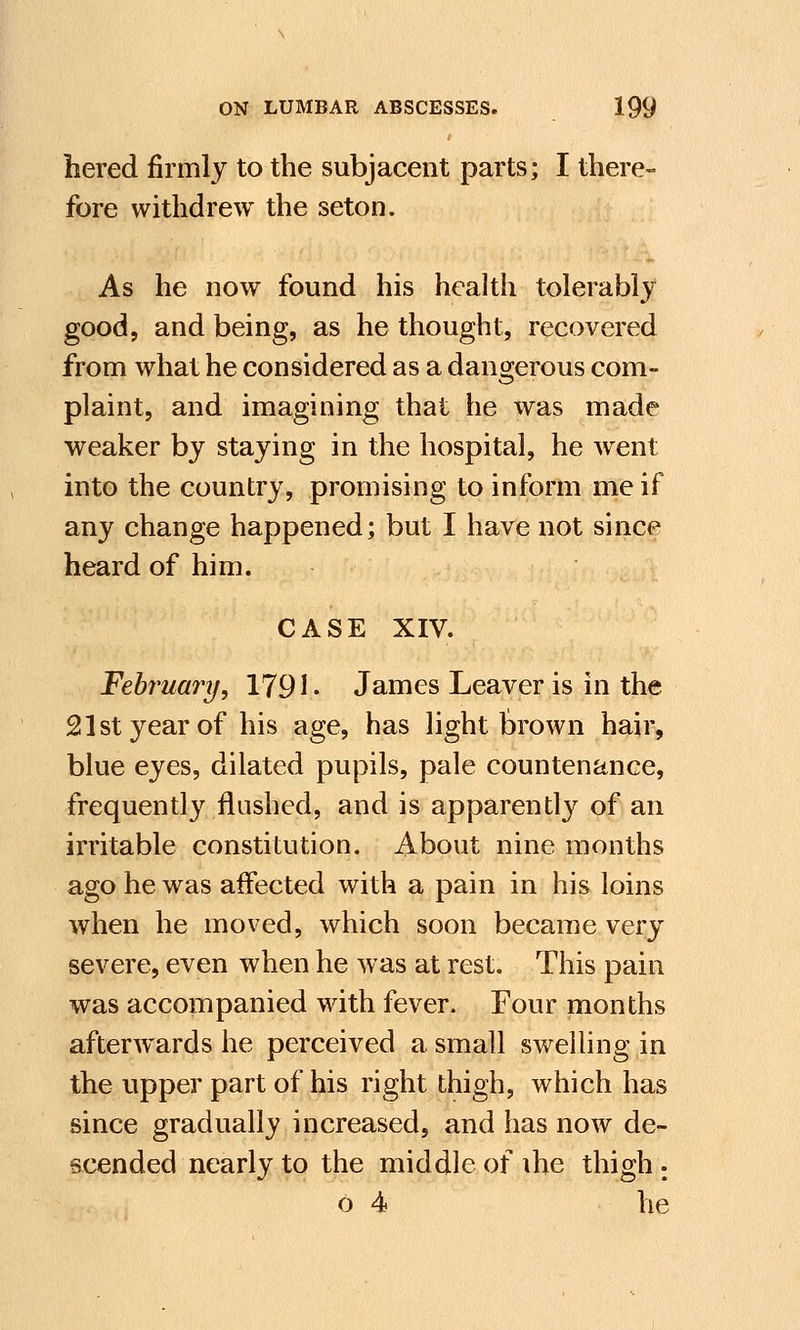 hered firmly to the subjacent parts; I there- fore withdrew the seton. As he now found his health tolerably good, and being, as he thought, recovered from what he considered as a dangerous com- plaint, and imagining that he was made weaker by staying in the hospital, he went into the country, promising to inform me if any change happened; but I have not since heard of him. CASE XIV. February, 1791. James Leaver is in the 21st year of his age, has light brown hair, blue eyes, dilated pupils, pale countenance, frequently flushed, and is apparently of an irritable constitution. About nine months ago he was affected with a pain in his loins when he moved, which soon became very severe, even when he was at rest. This pain was accompanied with fever. Four months afterwards he perceived a small swelling in the upper part of his right thigh, which has since gradually increased, and has now de- scended nearly to the middle of ihe thigh : o 4 he