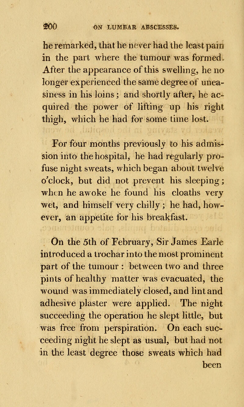he remarked, that he never had the least pain in the part where the tumour was formed. After the appearance of this swelling, he no longer experienced the same degree of unea- siness in his loins; and shortly after, he ac- quired the power of lifting up his right thigh, which he had for some time lost. For four months previously to his admis- sion into the hospital, he had regularly pro- fuse night sweats, which began about twelve o'clock, but did not prevent his sleeping; when he awoke he found his cloaths very wet, and himself very chilly; he had, how- ever, an appetite for his breakfast. On the 5th of February, Sir James Earle introduced a trochar into the most prominent part of the tumour : between two and three pints of healthy matter was evacuated, the wound was immediately closed, and lint and adhesive plaster were applied. The night succeeding the operation he slept little, but was free from perspiration. On each suc- ceeding night he slept as usual, but had not in the least degree those sweats which had been