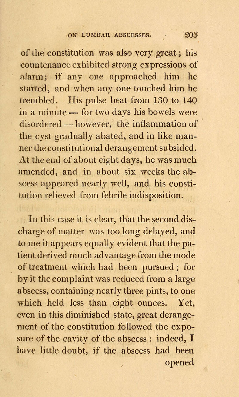of the constitution was also very great; his countenance exhibited strong expressions of alarm; if any one approached him he started, and when any one touched him he trembled. His pulse beat from 130 to 140 in a minute — for two days his bowels were disordered — however, the inflammation of the cyst gradually abated, and in like man- ner the constitutional derangement subsided. At the end of about eight days, he was much amended, and in about six weeks the ab- scess appeared nearly well, and his consti- tution relieved from febrile indisposition. In this case it is clear, that the second dis- charge of matter was too long delayed, and to me it appears equally evident that the pa- tient derived much advantage from the mode of treatment which had been pursued; for by it the complaint was reduced from a large abscess, containing nearly three pints, to one which held less than eight ounces. Yet, even in this diminished state, great derange- ment of the constitution followed the expo- sure of the cavity of the abscess : indeed, I have little doubt, if the abscess had been opened