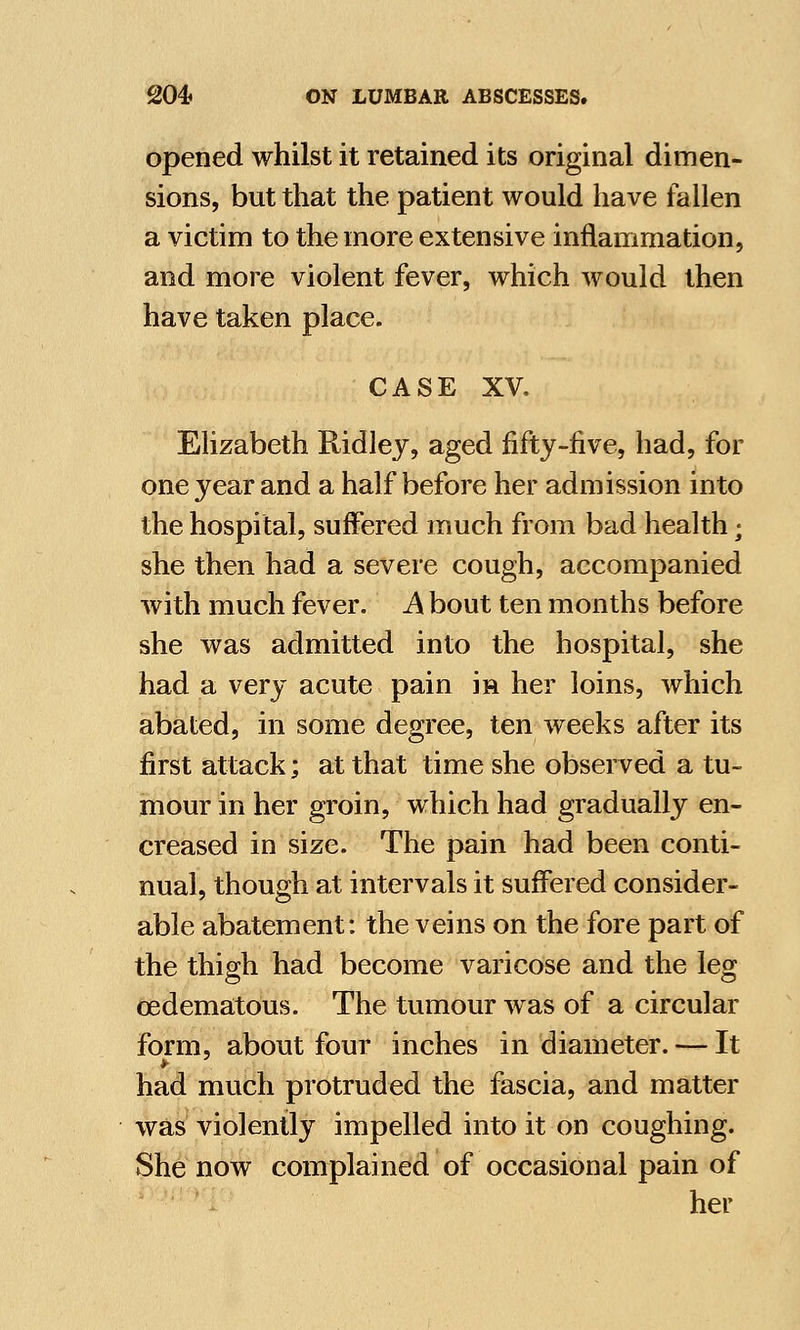 opened whilst it retained its original dimen- sions, but that the. patient would have fallen a victim to the more extensive inflammation, and more violent fever, which would then have taken place. CASE XV. Elizabeth Ridley, aged fifty-five, had, for one year and a half before her admission into the hospital, suffered much from bad health; she then had a severe cough, accompanied with much fever. A bout ten months before she was admitted into the hospital, she had a very acute pain in her loins, which abated, in some degree, ten weeks after its first attack; at that time she observed a tu- mour in her groin, which had gradually en- creased in size. The pain had been conti- nual, though at intervals it suffered consider- able abatement: the veins on the fore part of the thigh had become varicose and the leg cedematous. The tumour was of a circular form, about four inches in diameter. — It had much protruded the fascia, and matter was violently impelled into it on coughing. She now complained of occasional pain of her