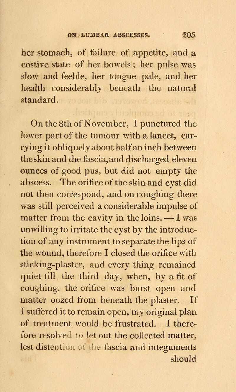 her stomach, of failure of appetite, and a costive state of her bowels; her pulse was slow and feeble, her tongue pale, and her health considerably beneath the natural standard. On the 8th of November, I punctured the lower part of the tumour with a lancet, car- rying it obliquely about half an inch between the skin and the fascia, and discharged eleven ounces of good pus, but did not empty the abscess. The orifice of the skin and cyst did not then correspond, and on coughing there was still perceived a considerable impulse of matter from the cavity in the loins. — I was unwilling to irritate the cyst by the introduc- tion of any instrument to separate the lips of the wound, therefore I closed the orifice with sticking-plaster, and every thing remained quiet till the third day, when, by a fit of coughing, the orifice was burst open and matter oozed from beneath the plaster. If I suffered it to remain open, my original plan of treatment would be frustrated. I there- fore resolved to let out the collected matter, lest distention f the fascia and integuments should