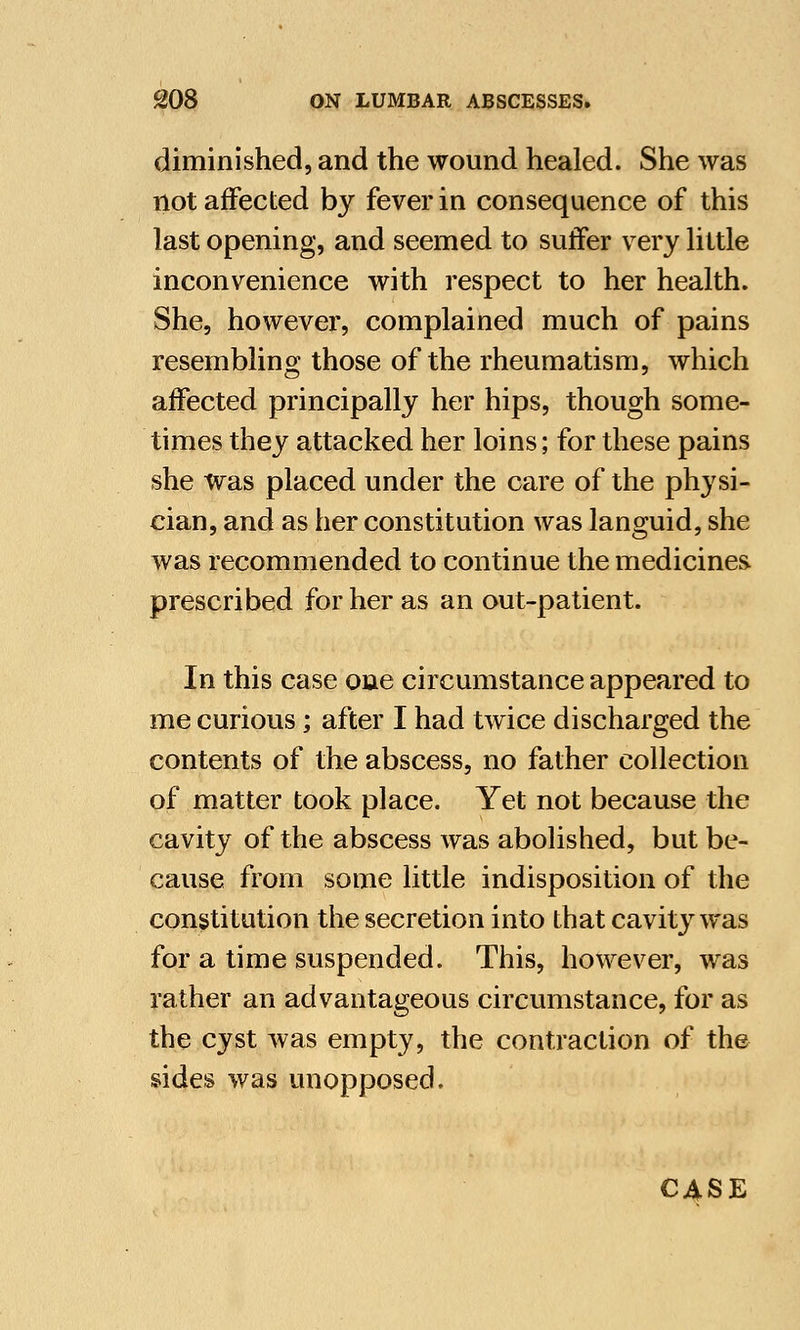 diminished, and the wound healed. She was not affected by fever in consequence of this last opening, and seemed to suffer very little inconvenience with respect to her health. She, however, complained much of pains resembling those of the rheumatism, which affected principally her hips, though some- times they attacked her loins; for these pains she was placed under the care of the physi- cian, and as her constitution was languid, she was recommended to continue the medicines prescribed for her as an out-patient. In this case one circumstance appeared to me curious; after I had twice discharged the contents of the abscess, no father collection of matter took place. Yet not because the cavity of the abscess was abolished, but be- cause from some little indisposition of the constitution the secretion into that cavity was for a time suspended. This, however, was rather an advantageous circumstance, for as the cyst was empty, the contraction of the sides was unopposed. CASE