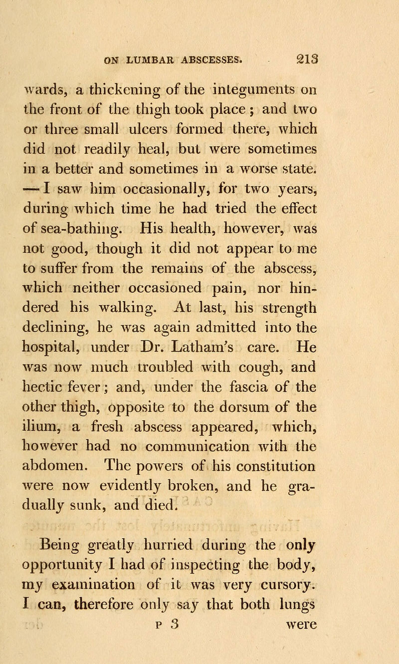 wards, a thickening of the integuments on the front of the thigh took place ; and two or three small ulcers formed there, which did not readily heal, but were sometimes in a better and sometimes in a worse state. — I saw him occasionally, for two years, during which time he had tried the effect of sea-bathing. His health, however, was not good, though it did not appear to me to suffer from the remains of the abscess, which neither occasioned pain, nor hin- dered his walking. At last, his strength declining, he was again admitted into the hospital, under Dr. Latham's care. He was now much troubled with cough, and hectic fever; and, under the fascia of the other thigh, opposite to the dorsum of the ilium, a fresh abscess appeared, which, however had no communication with the abdomen. The powers of his constitution were now evidently broken, and he gra- dually sunk, and died. Being greatly hurried during the only opportunity I had of inspecting the body, my examination of it was very cursory. I can, therefore only say that both lungs p 3 were
