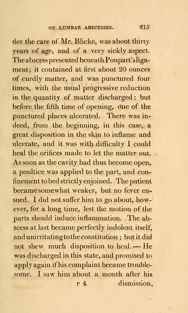 der the care of Mr. Blicke, was about thirty years of age, and of a very sickly aspect. The abscess presented beneath Poupart's 1 i ga- ment; it contained at first about 20 ounces of curdly matter, and was punctured four times, with the usual progressive reduction in the quantity of matter discharged: but before the fifth time of opening, one of the punctured places ulcerated. There was in- deed, from the beginning, in this case, a great disposition in the skin to inflame and ulcerate, and it was with difficulty I could heal the orifices made to let the matter out. As soon as the cavity had thus become open, a poultice was applied to the part, and con- finement to bed strictly enjoined. The patient became somewhat weaker, but no fever en- sued. I did not suffer him to go about, how- ever, for a long time, lest the motion of the parts should induce inflammation. The ab- scess at last became perfectly indolent itself, and unirritating to the constitution ; but it did not shew much disposition to heal. — He was discharged in this state, and promised to apply again if his complaint became trouble- some. I saw him about a month after his p 4 dismission.